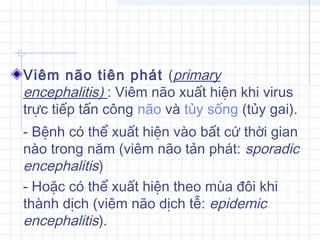 Viêm não tiên phát (primary
encephalitis) : Viêm não xuất hiện khi virus
trực tiếp tấn công não và tủy sống (tủy gai).
- Bệnh có thể xuất hiện vào bất cứ thời gian
nào trong năm (viêm não tản phát: sporadic
encephalitis)
- Hoặc có thể xuất hiện theo mùa đôi khi
thành dịch (viêm não dịch tễ: epidemic
encephalitis).
 