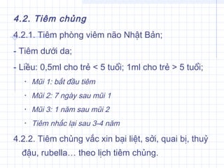 4.2. Tiêm chủng
4.2.1. Tiêm phòng viêm não Nhật Bản;
- Tiêm dưới da;
- Liều: 0,5ml cho trẻ < 5 tuổi; 1ml cho trẻ > 5 tuổi;
• Mũi 1: bắt đầu tiêm
• Mũi 2: 7 ngày sau mũi 1
• Mũi 3: 1 năm sau mũi 2
• Tiêm nhắc lại sau 3-4 năm
4.2.2. Tiêm chủng vắc xin bại liệt, sởi, quai bị, thuỷ
đậu, rubella… theo lịch tiêm chủng.
 