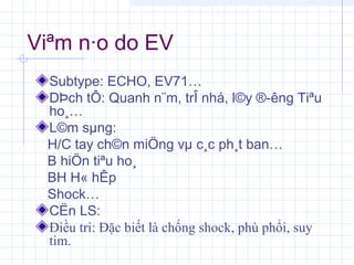 Viªm n·o do EV
Subtype: ECHO, EV71…
DÞch tÔ: Quanh n¨m, trÎ nhá, l©y ®­êng Tiªu
ho¸…
L©m sµng:
H/C tay ch©n miÖng vµ c¸c ph¸t ban…
B hiÖn tiªu ho¸
BH H« hÊp
Shock…
CËn LS:
Điều tri: Đặc biết là chống shock, phù phổi, suy
tim.
 