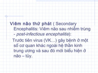 Viêm não thứ phát ( Secondary
Encephalitis: Viêm não sau nhiễm trùng
- post-infectious encephalitis):
Trước tiên virus (VK…) gây bệnh ở một
số cơ quan khác ngoài hệ thần kinh
trung ương và sau đó mới biểu hiện ở
não – tủy.
 