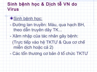 Sinh bệnh học & Dịch tễ VN do
Virus
Sinh bệnh học:
- Đường lan truyền: Máu, qua hạch BH,
theo dẫn truyên dây TK...
- Xâm nhập của tác nhân gây bệnh:
(Trực tiếp vào hệ TKTƯ & Qua cơ chế
miễn dịch hoặc cả 2)
- Các tổn thương cơ bản ở tổ chức TKTƯ
 
