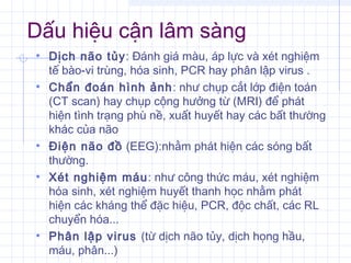 Dấu hiệu cận lâm sàng
• Dịch não tủy: Đánh giá màu, áp lực và xét nghiệm
tế bào-vi trùng, hóa sinh, PCR hay phân lập virus .
• Chẩn đoán hình ảnh: như chụp cắt lớp điện toán
(CT scan) hay chụp cộng hưởng từ (MRI) để phát
hiện tình trạng phù nề, xuất huyết hay các bất thường
khác của não
• Điện não đồ (EEG):nhằm phát hiện các sóng bất
thường.
• Xét nghiệm máu: như công thức máu, xét nghiệm
hóa sinh, xét nghiệm huyết thanh học nhằm phát
hiện các kháng thể đặc hiệu, PCR, độc chất, các RL
chuyển hóa...
• Phân lập virus (từ dịch não tủy, dịch họng hầu,
máu, phân...)
 