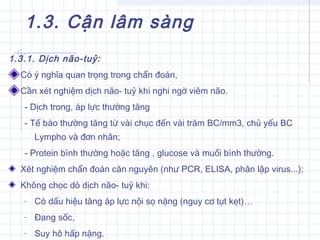 1.3. Cận lâm sàng
1.3.1. Dịch não-tuỷ:
Có ý nghĩa quan trọng trong chẩn đoán,
Cần xét nghiệm dịch não- tuỷ khi nghi ngờ viêm não.
- Dịch trong, áp lực thường tăng
- Tế bào thường tăng từ vài chục đến vài trăm BC/mm3, chủ yếu BC
Lympho và đơn nhân;
- Protein bình thường hoặc tăng , glucose và muối bình thường.
Xét nghiệm chẩn đoán căn nguyên (như PCR, ELISA, phân lập virus...);
Không chọc dò dịch não- tuỷ khi:
- Có dấu hiệu tăng áp lực nội sọ nặng (nguy cơ tụt kẹt)…
- Đang sốc,
- Suy hô hấp nặng.
 