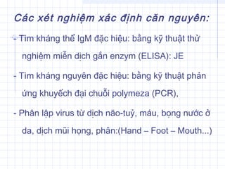 Các xét nghiệm xác định căn nguyên:
- Tìm kháng thể IgM đặc hiệu: bằng kỹ thuật thử
nghiệm miễn dịch gắn enzym (ELISA): JE
- Tìm kháng nguyên đặc hiệu: bằng kỹ thuật phản
ứng khuyếch đại chuỗi polymeza (PCR),
- Phân lập virus từ dịch não-tuỷ, máu, bọng nước ở
da, dịch mũi họng, phân:(Hand – Foot – Mouth...)
 