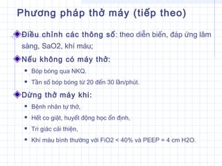 Phương pháp thở máy (tiếp theo)
Điều chỉnh các thông số: theo diễn biến, đáp ứng lâm
sàng, SaO2, khí máu;
Nếu không có máy thở:
 Bóp bóng qua NKQ.
 Tần số bóp bóng từ 20 đến 30 lần/phút.
Dừng thở máy khi:
 Bệnh nhân tự thở,
 Hết co giật, huyết động học ổn định,
 Tri giác cải thiện,
 Khí máu bình thường với FiO2 < 40% và PEEP = 4 cm H2O.
 