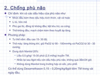 2. Chống phù não
Chỉ định: khi có các dấu hiệu của phù não như
 Nhức đầu kèm theo dấu hiệu kích thích, vật vã hoặc
 Li bì, hôn mê
 Phù gai thị, đồng tử không đều; liệt khu trú; co cứng;
 Thở không đều; mạch chậm kèm theo huyết áp tăng.
Phương pháp:
 Tư thế nằm: đầu cao 15- 30 độ;
 Thở máy: tăng thông khí, giữ PaO2 từ 90 - 100mmHg và PaCO2 từ 30 - 35
mmHg;
 Dung dịch Manitol 20%:
 Liều 0,5 g/kg/ 15-30 phút (2,5 ml/kg) truyền TM.
 Nhắc lại sau 8giờ nếu cón dấu hiệu phù não, không quá 3lần/24 giờ.
 Không dùng Manitol trong trường hợp có sốc, phù phổi.
Có thể dùng Dexamethason 0,15 – 0,20mg/kg/6giờ tiêm TM trong vài
ngày đầu.
 