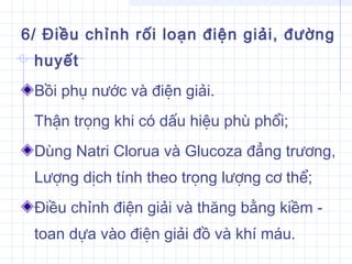 6/ Điều chỉnh rối loạn điện giải, đường
huyết
Bồi phụ nước và điện giải.
Thận trọng khi có dấu hiệu phù phổi;
Dùng Natri Clorua và Glucoza đẳng trương,
Lượng dịch tính theo trọng lượng cơ thể;
Điều chỉnh điện giải và thăng bằng kiềm -
toan dựa vào điện giải đồ và khí máu.
 
