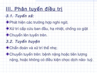 III. Phân tuyến điều trị
3.1. Tuyến xã:
Phát hiện các trường hợp nghi ngờ,
Xử trí cấp cứu ban đầu, hạ nhiệt, chống co giật
Chuyển lên tuyến trên.
3.2. Tuyến huyện
Chẩn đoán và xử trí thể nhẹ;
Chuyển tuyến trên: bệnh nặng hoặc tiên lượng
nặng, hoặc không có điều kiện chọc dịch não- tuỷ.
 