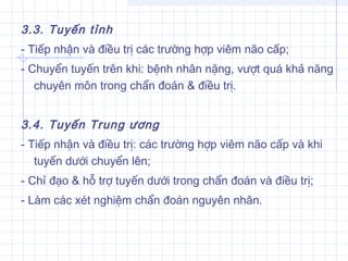 3.3. Tuyến tỉnh
- Tiếp nhận và điều trị các trường hợp viêm não cấp;
- Chuyển tuyến trên khi: bệnh nhân nặng, vượt quá khả năng
chuyên môn trong chẩn đoán & điều trị.
3.4. Tuyến Trung ương
- Tiếp nhận và điều trị: các trường hợp viêm não cấp và khi
tuyến dưới chuyển lên;
- Chỉ đạo & hỗ trợ tuyến dưới trong chẩn đoán và điều trị;
- Làm các xét nghiệm chẩn đoán nguyên nhân.
 