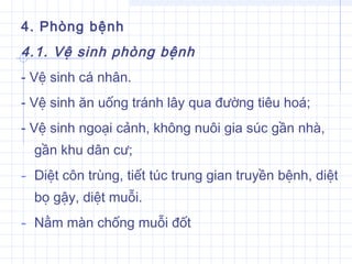 4. Phòng bệnh
4.1. Vệ sinh phòng bệnh
- Vệ sinh cá nhân.
- Vệ sinh ăn uống tránh lây qua đường tiêu hoá;
- Vệ sinh ngoại cảnh, không nuôi gia súc gần nhà,
gần khu dân cư;
- Diệt côn trùng, tiết túc trung gian truyền bệnh, diệt
bọ gậy, diệt muỗi.
- Nằm màn chống muỗi đốt
 