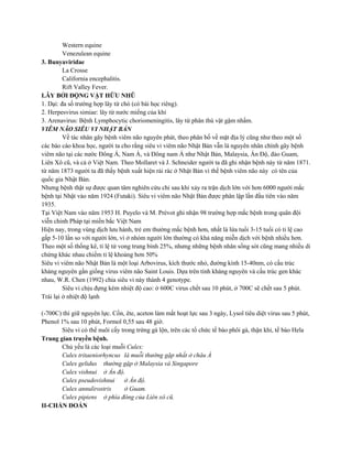Western equine
Venezulean equine
3. Bunyaviridae
La Crosse
California encephalitis.
Rift Valley Fever.
LÂY BỞI ĐỘNG VẬT HỮU NHŨ
1. Dại: đa số trường hợp lây từ chó (có bài học riêng).
2. Herpesvirus simiae: lây từ nước miếng của khỉ
3. Arenavirus: Bệnh Lymphocytic choriomeningitis, lây từ phân thú vật gậm nhấm.
VIÊM NÃO SIÊU VI NHẬT BẢN
Về tác nhân gây bệnh viêm não nguyên phát, theo phân bố về mặt địa lý cũng như theo một số
các báo cáo khoa học, người ta cho rằng siêu vi viêm não Nhật Bản vẫn là nguyên nhân chính gây bệnh
viêm não tại các nườc Đông Á, Nam Á, và Đông nam Á như Nhật Bản, Malaysia, Ấn Độ, đảo Guam,
Liên Xô cũ, và cả ở Việt Nam. Theo Mollaret và J. Schneider người ta đã ghi nhận bệnh này từ năm 1871.
từ năm 1873 người ta đã thấy bệnh xuất hiện rải rác ở Nhật Bản vì thế bệnh viêm não này có tên của
quốc gia Nhật Bản.
Nhưng bệnh thật sự được quan tâm nghiên cứu chỉ sau khi xảy ra trận dịch lớn với hơn 6000 người mắc
bệnh tại Nhật vào năm 1924 (Futaki). Siêu vi viêm não Nhật Bản được phân lập lần đầu tiên vào năm
1935.
Tại Việt Nam vào năm 1953 H. Puyelo và M. Prévot ghi nhận 98 trường hợp mắc bệnh trong quân đội
viễn chinh Pháp tại miền bắc Việt Nam
Hiện nay, trong vùng dịch lưu hành, trẻ em thường mắc bệnh hơn, nhất là lứa tuổi 3-15 tuổi có tỉ lệ cao
gấp 5-10 lần so với người lớn, vì ở nhóm người lớn thường có khả năng miễn dịch với bệnh nhiều hơn.
Theo một số thống kê, tỉ lệ tử vong trung bình 25%, nhưng những bệnh nhân sống sót cũng mang nhiều di
chứng khác nhau chiếm tỉ lệ khoảng hơn 50%
Siêu vi viêm não Nhật Bản là một loại Arbovirus, kích thước nhỏ, đường kính 15-40nm, có cấu trúc
kháng nguyên gần giống virus viêm não Saint Louis. Dựa trên tính kháng nguyên và cấu trúc gen khác
nhau, W.R. Chen (1992) chia siêu vi này thành 4 genotype.
Siêu vi chịu đựng kém nhiệt độ cao: ở 600C virus chết sau 10 phút, ở 700C sẽ chết sau 5 phút.
Trái lại ở nhiệt độ lạnh
(-700C) thì giữ nguyên lực. Cồn, ête, aceton làm mất hoạt lực sau 3 ngày, Lysol tiêu diệt virus sau 5 phút,
Phenol 1% sau 10 phút, Formol 0,55 sau 48 giờ.
Siêu vi có thể nuôi cấy trong trứng gà lộn, trên các tổ chức tế bào phôi gà, thận khỉ, tế bào Hela
Trung gian truyền bệnh.
Chủ yếu là các loại muỗi Culex:
Culex tritaeniorhyncus là muỗi thường gặp nhất ở châu Á
Culex gelidus thường gặp ở Malaysia và Singapore
Culex vishnui ở Ấn độ.
Culex pseudovishnui ở Ấn độ.
Culex annulirostris ở Guam.
Culex pipiens ở phía đông của Liên xô cũ.
II-CHẨN ĐOÁN
 