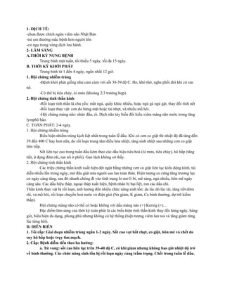 1- DỊCH TỄ:
-chưa được chích ngừa viêm não Nhật Bản
-trẻ em thường mắc bệnh hơn người lớn
-cư ngụ trong vùng dịch lưu hành.
2- LÂM SÀNG
A.THỜI KỲ NUNG BỆNH
Trung bình một tuần, tối thiểu 5 ngày, tối đa 15 ngày.
B. THỜI KỲ KHỞI PHÁT
Trung bình từ 1 đến 4 ngày, ngắn nhất 12 giờ.
1. Hội chứng nhiễm trùng
-Bệnh khởi phát giống như cảm cúm với sốt 38-39 độ C. Ho, khó thở, nghe phổi đôi khi có ran
nổ.
-Có thể bị tiêu chảy, ói mửa (khoảng 2/3 trường hợp).
2. Hội chứng tinh thần kinh
-Rối loạn tinh thần là chủ yếu: mất ngủ, quấy khóc nhiều, hoặc ngủ gà ngủ gật, thay đổi tính nết
-Rối loạn thực vật: cơn đỏ bừng mặt hoặc tái nhợt, vã nhiều mồ hôi.
-Hội chứng màng não: nhức đầu, ói. Dịch não tủy biến đổi kiểu viêm màng não nước trong tăng
lymphô bào.
C. TOÀN PHÁT: 2-4 ngày.
1. Hội chứng nhiễm trùng
Biểu hiện nhiễm trùng kịch liệt nhất trong tuần lễ đầu. Khi có cơn co giật thì nhiệt độ đã tăng đến
39 đến 400 C hay hơn nữa, do rối loạn trung tâm điều hòa nhiệt, tăng sinh nhiệt sau những cơn co giật
liên tiếp.
Sốt liên tục cao trong tuần đầu kèm theo các dấu hiệu tiêu hoá (ói mửa, tiêu chảy), hô hấp (tăng
tiết, ứ đọng đờm rãi, ran nổ ở phổi). Gan lách không sờ thấy.
2. Hội chứng tinh thần kinh
Các triệu chứng thần kinh xuất hiện đột ngột bằng những cơn co giật liên tục kiểu động kinh, tái
diễn nhiều lần trong ngày, mở đầu giật nửa người sau lan toàn thân. Hiện tượng co cứng tăng trương lực
cơ ngày càng tăng, sau đó nhanh chóng đi vào tình trạng lơ mơ li bì, mê sảng, ngủ nhiều, hôn mê ngày
càng sâu. Các dấu hiệu tháp, ngoại tháp xuất hiện, bệnh nhân bị bại liệt, run các đầu chi.
Thần kinh thực vật bị rối loạn, ảnh hưởng đến nhiều chức năng sinh tồn: da lúc đỏ lúc tái, tăng tiết đờm
rãi, vả mồ hôi, rối loạn chuyển hoá nước và điện giải (Na giảm, K giảm, Ca bình thường, dự trữ kiềm
thấp).
Hội chứng màng não có thể có hoặc không với dấu màng não (+) Kernig (+)...
Đặc điểm lâm sàng của thời kỳ toàn phát là các biểu hiện tinh thần kinh thay đổi hàng ngày, hàng
giờ, biểu hiện đa dạng, phong phú nhưng không có hệ thống (hiện tượng viêm lan toả và tăng giảm từng
lúc từng hồi).
D. DIỄN BIẾN
1. Tối cấp: Giai đoạn nhiễm trùng ngắn 1-2 ngày. Sốt cao vọt bất chợt, co giật, hôn mê và chết do
suy hô hấp hoặc trụy tim mạch.
2. Cấp: Bệnh diễm tiến theo ba hướng:
a. Tử vong: sốt cao liên tục trên 39-40 độ C, có khi giảm nhưng không bao giờ nhiệt độ trở
về bình thường. Các chức năng sinh tồn bị rối loạn ngày càng trầm trọng. Chết trong tuần lễ đầu.
 