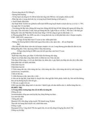 - Protein tăng nhẹ từ 50-100mg%
- Đường bình thường
- Tế bào bạch cầu tăng từ 10-100/ml hiếm khi tăng trên 500/ml, tỉ lệ lympho chiếm ưu thế.
- Phân lập siêu vi trong dịch não tủy và trong huyết thanh thường có kết quả (-).
c- huyết thanh chẩn đoán:
- Kỹ thuật MAC ELISA tìm globulin miễn dịch IGM trong huyết thanh và dịch não tủy co tỉ lệ (+) 70%
vào ngày thứ 3-4 của bệnh
- Tìm kháng thể đặc hiệu: kháng thể trung hoà, kháng thể kết hợp bổ thể, kháng thể ngưng kết hồng cầu.
Lấy máu 2 lần cách nhau 2 tuần, hiệu giá kháng thể lần 2 gấp 4 lần so với lần 1. Nếu làm 1 lần hiệu giá
kháng thể viêm não Nhật Bản lớn hơn hoặc bằng 1/320 thì cũng có giá trị chẩn đoán (+)
d- Phương pháp PCR: tìm ADN của siêu vi trong dịch não tủy có thể phát hiện siêu vi herpes simplex,
CMV, EBV,VZV, enterovirus…
e-Chụp cắt lớp điện toán CT scan sọ não: nhằm phát hiện
- Những tổn thương bệnh lý thần kinh ngoại khoa như u não, ápxe não… để can thiệp kịp
thời.
- Dấu hiệu để chẩn đoán viêm não do herpes simplex với các ổ sang thương giảm đậm độ nằm rải rác
không đồng đều 2 bên, tâp trung nhiều ở thùy thái dương.
f-Chụp cộng hưởng từ MRI scan cho kết quả nhạy cảm hơn CT scan.
g-Điện não đồ:
-Xuất hiện sóng nhọn, gai chậm: là biểu hiện tổn thương não nặng.
-Ngoài ra có hiện diện sóng chậm delta và thêta lan toả 2 bán cầu não
Trên thực tế lâm sàng, vì tỉ lệ xác định được tác nhân siêu vi gây bệnh còn thấp nên cần chú ý đến chẩn
đoán phân biệt với bệnh cảnh khác.
Chẩn đoán loại trừ:
Chẩn đoán loại trừ:
1-Viêm màng não mủ, viêm màng não lao, viêm màng não nấm, viêm màng não do ký sinh trùng như
cysticercose, toxoplasma…
2-Sốt rét thể não.
3- chấn thương sọ não, ápxe não, u não…
4- hôn mê do ngộ độc, hoặc bệnh lý chuyển hóa: như ngộ độc thuốc phiện, thuốc rầy, hôn mê tiểu đường,
hôn mê hạ đường huyết, hôn mê gan…
5- Sốt cao co giật ở trẻ em
6 Rối loạn tâm thần, động kinh vô căn trên 1 bệnh lý gây sốt như nhiễm siêu vi, nhiễm trùng khu trú…
III-ĐIỀU TRỊ:
A-Trong nhiều trường hợp chủ yếu là điều trị nâng đỡ:
Chống sốt cao
Acetaminophen uống qua sond dạ dày hay dùng đường toạ dược.
Lau mát toàn thân
Chống phù não:
Mannitol 20% liều dùng 1g/kg truyền TM nhanh trong 30 phút.
Theo dõi sát lượng dịch truyền vào, tránh thừa nước
Chống co giật
Diazepam 0,01g 1 ống chích TM cho người lớn, trẻ em liều dùng 0,2mg/kg lần chích TM.
Chống suy hô hấp:
 