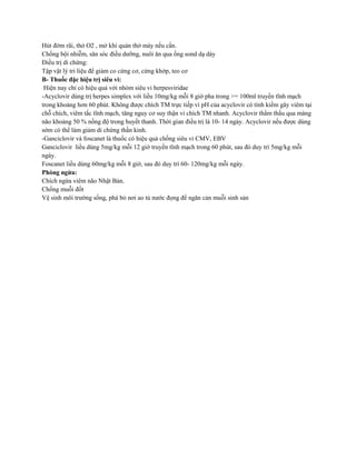 Hút đờm rãi, thở O2 , mở khí quản thở máy nếu cần.
Chống bội nhiễm, săn sóc điều dưỡng, nuôi ăn qua ống sond dạ dày
Điều trị di chứng:
Tập vật lý tri liệu để giảm co cứng cơ, cứng khớp, teo cơ
B- Thuốc đặc hiệu trị siêu vi:
Hiện nay chỉ có hiệu quả với nhóm siêu vi herpesviridae
-Acyclovir dùng trị herpes simplex với liều 10mg/kg mỗi 8 giờ pha trong >= 100ml truyền tĩnh mạch
trong khoảng hơn 60 phút. Không được chích TM trực tiếp vì pH của acyclovir có tính kiềm gây viêm tại
chỗ chích, viêm tắc tĩnh mạch, tăng nguy cơ suy thận vi chích TM nhanh. Acyclovir thẩm thấu qua màng
não khoảng 50 % nồng độ trong huyết thanh. Thời gian điều trị là 10- 14 ngày. Acyclovir nếu được dùng
sớm có thể làm giảm di chứng thần kinh.
-Ganciclovir và foscanet là thuốc có hiệu quả chống siêu vi CMV, EBV
Ganciclovir liều dùng 5mg/kg mỗi 12 giờ truyền tĩnh mạch trong 60 phút, sau đó duy trì 5mg/kg mỗi
ngày.
Foscanet liều dùng 60mg/kg mỗi 8 giờ, sau đó duy trì 60- 120mg/kg mỗi ngày.
Phòng ngừa:
Chích ngừa viêm não Nhật Bản.
Chống muỗi đốt
Vệ sinh môi trường sống, phá bỏ nơi ao tù nước đọng để ngăn cản muỗi sinh sản
 