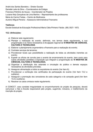André dos Santos Bandeira – Diretor Escolar
Danielle Leite da Silva – Coordenadora de Estágio
Francisco Petrônio de Sousa – Coordenador de Projetos
Luciane Kely Gonçalves de Lima Martins – Representante dos professores
Maria do Carmo Freitas – Centro de Multimeios
Aurenici Miguel Pereira – Assessora Administrativa Financeira
Telefones
Escola Estadual de Educação Profissional Maria Célia Pinheiro Falcão. (88) 3527- 1872.
15.2 .Atribuições:
a) Elaborar este regulamento;
b) Planejar a realização do evento, definindo, nos termos deste regulamento, a sua
programação e os meios necessários à divulgação regional da VI MOSTRA DE CIÊNCIAS,
CULTURA E TECNOLOGIA
c) Elaborar o planejamento orçamentário e financeiro para a realização do evento;
d) Contratar serviços de terceiros;
e) Providenciar locais que possibilitarão a realização de todas as atividades inerentes ao
evento;
f) Expedir os ofícios de convite para o evento de encerramento do evento, bem como para
outras atividades paralelas à exposição que integram a programação da VI MOSTRA DE
CIÊNCIAS, CULTURA E TECNOLOGIA;
g) Organizar a distribuição dos estandes e circulação do público e demais espaços
necessários às atividades previstas;
h) Assegurar alimentação a todos os expositores do evento (Ver Item 6);
i) Providenciar a confecção dos certificados de participação do evento (Ver Item 13.2 e
subitens);
j) Assegurar a premiação dos vencedores de cada categoria e do campeão geral (Ver Item
13.2 e subitens);
k) Resolver os casos omissos neste regulamento.
A CCMCCT, caso constate irregularidade no encaminhamento do projeto de pesquisa, deverá
comunicar o fato à Escola responsável pelo projeto, sugerindo, inclusive, o indeferimento da
inscrição do projeto.
 