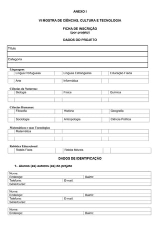 ANEXO I
VI MOSTRA DE CIÊNCIAS, CULTURA E TECNOLOGIA
FICHA DE INSCRIÇÃO
(por projeto)
DADOS DO PROJETO
Título
Categoria
Linguagens:
Língua Portuguesa Línguas Estrangeiras Educação Física
Arte Informática
Ciências da Natureza:
Biologia Física Química
Ciências Humanas:
Filosofia História Geografia
Sociologia Antropologia Ciência Política
Matemáticas e suas Tecnologias
Matemática
Robótica Educacional
Robôs Fixos Robôs Móveis
DADOS DE IDENTIFICAÇÃO
1- Alunos (as) autores (as) do projeto
Nome:
Endereço: Bairro:
Telefone: E-mail:
Série/Curso:
Nome:
Endereço: Bairro:
Telefone: E-mail:
Série/Curso:
Nome:
Endereço: Bairro:
 