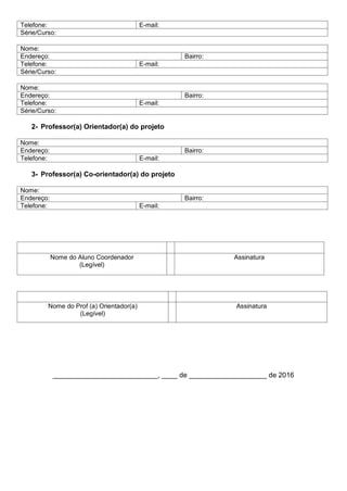 Telefone: E-mail:
Série/Curso:
Nome:
Endereço: Bairro:
Telefone: E-mail:
Série/Curso:
Nome:
Endereço: Bairro:
Telefone: E-mail:
Série/Curso:
2- Professor(a) Orientador(a) do projeto
Nome:
Endereço: Bairro:
Telefone: E-mail:
3- Professor(a) Co-orientador(a) do projeto
Nome:
Endereço: Bairro:
Telefone: E-mail:
Nome do Aluno Coordenador
(Legível)
Assinatura
Nome do Prof (a) Orientador(a)
(Legível)
Assinatura
___________________________, ____ de ____________________ de 2016
 