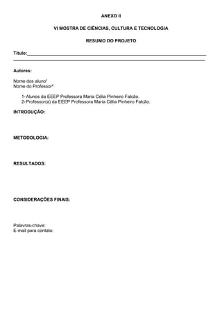 ANEXO II
VI MOSTRA DE CIÊNCIAS, CULTURA E TECNOLOGIA
RESUMO DO PROJETO
Título:________________________________________________________________________
_____________________________________________________________________________
Autores:
Nome dos aluno¹
Nome do Professor²
1- Alunos da EEEP Professora Maria Célia Pinheiro Falcão.
2- Professor(a) da EEEP Professora Maria Célia Pinheiro Falcão.
INTRODUÇÃO:
METODOLOGIA:
RESULTADOS:
CONSIDERAÇÕES FINAIS:
Palavras-chave:
E-mail para contato:
 