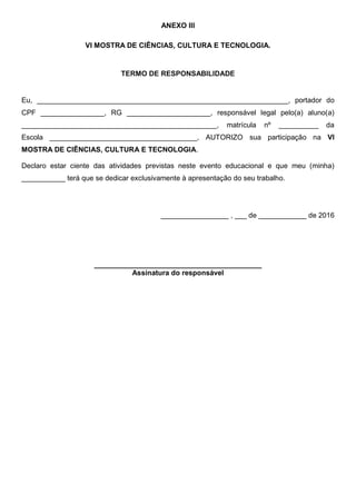 ANEXO III
VI MOSTRA DE CIÊNCIAS, CULTURA E TECNOLOGIA.
TERMO DE RESPONSABILIDADE
Eu, _______________________________________________________________, portador do
CPF ________________, RG _____________________, responsável legal pelo(a) aluno(a)
_________________________________________________, matrícula nº __________ da
Escola _____________________________________, AUTORIZO sua participação na VI
MOSTRA DE CIÊNCIAS, CULTURA E TECNOLOGIA.
Declaro estar ciente das atividades previstas neste evento educacional e que meu (minha)
___________ terá que se dedicar exclusivamente à apresentação do seu trabalho.
_________________ , ___ de ____________ de 2016
__________________________________________
Assinatura do responsável
 