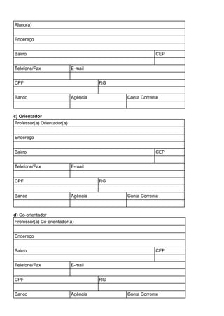 Aluno(a)
Endereço
Bairro CEP
Telefone/Fax E-mail
CPF RG
Banco Agência Conta Corrente
c) Orientador
Professor(a) Orientador(a)
Endereço
Bairro CEP
Telefone/Fax E-mail
CPF RG
Banco Agência Conta Corrente
d) Co-orientador
Professor(a) Co-orientador(a)
Endereço
Bairro CEP
Telefone/Fax E-mail
CPF RG
Banco Agência Conta Corrente
 