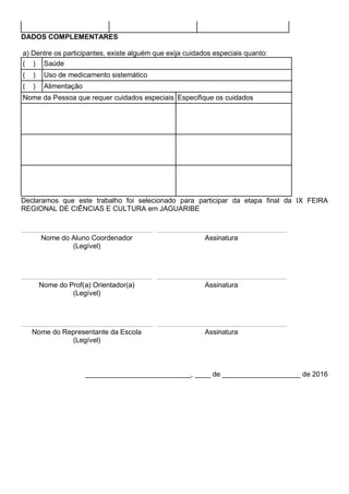 DADOS COMPLEMENTARES
a) Dentre os participantes, existe alguém que exija cuidados especiais quanto:
( ) Saúde
( ) Uso de medicamento sistemático
( ) Alimentação
Nome da Pessoa que requer cuidados especiais Especifique os cuidados
Declaramos que este trabalho foi selecionado para participar da etapa final da IX FEIRA
REGIONAL DE CIÊNCIAS E CULTURA em JAGUARIBE
Nome do Aluno Coordenador
(Legível)
Assinatura
Nome do Prof(a) Orientador(a)
(Legível)
Assinatura
Nome do Representante da Escola
(Legível)
Assinatura
___________________________, ____ de ____________________ de 2016
 