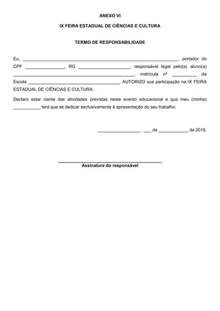 ANEXO VI
IX FEIRA ESTADUAL DE CIÊNCIAS E CULTURA
TERMO DE RESPONSABILIDADE
Eu, _______________________________________________________________, portador do
CPF ________________, RG _____________________, responsável legal pelo(a) aluno(a)
_________________________________________________, matrícula nº __________ da
Escola _____________________________________, AUTORIZO sua participação na IX FEIRA
ESTADUAL DE CIÊNCIAS E CULTURA.
Declaro estar ciente das atividades previstas neste evento educacional e que meu (minha)
___________ terá que se dedicar exclusivamente à apresentação do seu trabalho.
_________________ , ___ de ____________ de 2016.
__________________________________________
Assinatura do responsável
 