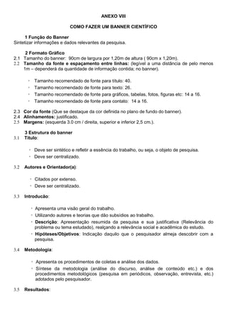 ANEXO VIII
COMO FAZER UM BANNER CIENTÍFICO
1 Função do Banner
Sintetizar informações e dados relevantes da pesquisa.
2 Formato Gráfico
2.1 Tamanho do banner: 90cm de largura por 1,20m de altura ( 90cm x 1,20m).
2.2 Tamanho da fonte e espaçamento entre linhas: (legível a uma distância de pelo menos
1m – dependerá da quantidade de informação contida; no banner).
◦ Tamanho recomendado de fonte para título: 40.
◦ Tamanho recomendado de fonte para texto: 26.
◦ Tamanho recomendado de fonte para gráficos, tabelas, fotos, figuras etc: 14 a 16.
◦ Tamanho recomendado de fonte para contato: 14 a 16.
2.3 Cor da fonte (Que se destaque da cor definida no plano de fundo do banner).
2.4 Alinhamentos: justificado.
2.5 Margens: (esquerda 3.0 cm / direita, superior e inferior 2,5 cm.).
3 Estrutura do banner
3.1 Título:
◦ Deve ser sintético e refletir a essência do trabalho, ou seja, o objeto de pesquisa.
◦ Deve ser centralizado.
3.2 Autores e Orientador(a):
◦ Citados por extenso.
◦ Deve ser centralizado.
3.3 Introducão:
◦ Apresenta uma visão geral do trabalho.
◦ Utilizando autores e teorias que dão subsídios ao trabalho.
◦ Descrição: Apresentação resumida da pesquisa e sua justificativa (Relevância do
problema ou tema estudado), realçando a relevância social e acadêmica do estudo.
◦ Hipóteses/Objetivos: Indicação daquilo que o pesquisador almeja descobrir com a
pesquisa.
3.4 Metodologia:
◦ Apresenta os procedimentos de coletas e análise dos dados.
◦ Síntese da metodologia (análise do discurso, análise de conteúdo etc.) e dos
procedimentos metodológicos (pesquisa em periódicos, observação, entrevista, etc.)
adotados pelo pesquisador.
3.5 Resultados:
 