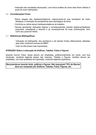 ◦ Indicação dos resultados alcançados, com breve análise de como eles foram obtidos e
quais as suas implicações.
3.6 Considerações Finais:
◦Breve resgate das hipóteses/objetivos, relacionando-os aos resultados de maior
destaque, e indicação de perspectivas para abordagem do tema.
◦Confirma ou refuta as(os) hipóteses/objetivos do trabalho.
◦Deverá apresentar deduções lógicas e correspondentes aos(às) objetivos/hipóteses
propostos, ressaltando o alcance e as consequências de suas contribuições, bem
como seu possível mérito.
3.7 Referências Bibliográficas:
◦ Indicação da bibliografia, dos periódicos e de demais fontes efetivamente utilizadas
pelo autor conforme normas da ABNT.
◦ Citar as três fontes mais importantes.
ATENÇÃO! Sobre a colocação de Gráficos, Tabelas, Fotos e Figuras
Quando houver Fotos, essas devem ser ampliadas, preferencialmente em cores, com boa
resolução, contendo legenda abaixo das mesmas. Tabelas e Figuras, também devem ser
ampliadas, com boa qualidade de impressão, contendo legenda explicativa.
Recomenda-se mesclar texto, gráficos e figuras. Não esqueçam! 75% do Banner
deve ser composto por Gráficos, Tabelas, Fotos, Figuras, etc.
 