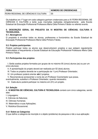 FEIRA NÚMERO DE CREDENCIAIS
FEIRA REGIONAL DE CIÊNCIAS E CULTURA 05
Os trabalhos em 1º lugar em cada categoria ganham credenciais para a IX FEIRA REGIONAL DE
CIÊNCIAS E CULTURA e terão suas inscrições realizadas obrigatoriamente pela Escola
Estadual de Educação Profissional Professora Maria Célia Pinheiro Falcão no referido evento.
5. DESCRIÇÃO GERAL DO PROJETO DA VI MOSTRA DE CIÊNCIAS, CULTURA E
TECNOLOGIA.
5.1. Abrangência
O propósito é envolver todos os alunos, professores e funcionários da Escola Estadual de
Educação Profissional Professora Maria Célia Pinheiro Falcão.
5.2. Projetos participantes
Poderá participar todos os alunos que desenvolveram projetos e que estejam regulamente
matriculados e frequentando a Escola Estadual de Educação Profissional Professora Maria Célia
Pinheiro Falcão.
5.3 .Participantes dos projetos
I. Serão aceitos projetos formados por grupos de no máximo 05 (cinco) alunos (as) ou por um
único aluno(a);
II. A apresentação do projeto deverá ser realizada por 02 (dois) alunos;
III. Todos os projetos deverão ter a participação de 1 (um) Professor Orientador;
IV. Um professor poderá orientar até 2 projetos;
V. Recomenda-se acrescentar o nome de um Professor Coorientador que possa,
eventualmente, substituir o Professor Orientador, quando necessário.
VI. Cada aluno poderá participar no máximo em (01) um projeto.
5.4 .Seleção
A VI MOSTRA DE CIÊNCIAS, CULTURA E TECNOLOGIA contará com cinco categorias, sendo
elas:
I. Linguagens;
II. Ciências da Natureza;
III. Ciências Humanas;
IV. Matemática e suas Aplicações;
V. Robótica Educacional;
5.4.1 Sobre as Categorias
O que define a categoria de inscrição é o objeto (problema) da pesquisa e não a sua aplicação:
 