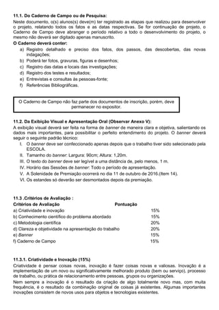 11.1. Do Caderno de Campo ou de Pesquisa:
Neste documento, o(s) alunos(s) deve(m) ter registrado as etapas que realizou para desenvolver
o projeto, relatando todos os fatos e as datas respectivas. Se for continuação de projeto, o
Caderno de Campo deve abranger o período relativo a todo o desenvolvimento do projeto, o
mesmo não deverá ser digitado apenas manuscrito.
O Caderno deverá conter:
a) Registro detalhado e preciso dos fatos, dos passos, das descobertas, das novas
indagações;
b) Poderá ter fotos, gravuras, figuras e desenhos;
c) Registro das datas e locais das investigações;
d) Registro dos testes e resultados;
e) Entrevistas e consultas às pessoas-fonte;
f) Referências Bibliográficas.
11.2. Da Exibição Visual e Apresentação Oral (Observar Anexo V):
A exibição visual deverá ser feita na forma de banner de maneira clara e objetiva, salientando os
dados mais importantes, para possibilitar o perfeito entendimento do projeto. O banner deverá
seguir o seguinte padrão técnico:
I. O banner deve ser confeccionado apenas depois que o trabalho tiver sido selecionado pela
ESCOLA.
II. Tamanho do banner: Largura: 90cm; Altura: 1,20m.
III. O texto do banner deve ser legível a uma distância de, pelo menos, 1 m.
IV. Horário das Sessões de banner: Todo o período de apresentação.
V. A Solenidade de Premiação ocorrerá no dia 11 de outubro de 2016.(Item 14).
VI. Os estandes só deverão ser desmontados depois da premiação.
11.3 .Critérios de Avaliação :
Critérios de Avaliação Pontuação
a) Criatividade e inovação 15%
b) Conhecimento científico do problema abordado 15%
c) Metodologia científica 20%
d) Clareza e objetividade na apresentação do trabalho 20%
e) Banner 15%
f) Caderno de Campo 15%
11.3.1. Criatividade e Inovação (15%)
Criatividade é pensar coisas novas, inovação é fazer coisas novas e valiosas. Inovação é a
implementação de um novo ou significativamente melhorado produto (bem ou serviço), processo
de trabalho, ou prática de relacionamento entre pessoas, grupos ou organizações.
Nem sempre a inovação é o resultado da criação de algo totalmente novo mas, com muita
frequência, é o resultado da combinação original de coisas já existentes. Algumas importantes
inovações consistem de novos usos para objetos e tecnologias existentes.
O Caderno de Campo não faz parte dos documentos de inscrição, porém, deve
permanecer no expositor.
 