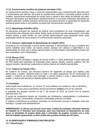 11.3.2 .Conhecimento científico do problema abordado (15%)
Do conhecimento científico nasce o raciocínio argumentativo que é extremamente relevante para
o conhecimento das ciências. De posse do conhecimento científico o educando poderá construir
modelos, desenvolverá explicações do mundo físico e natural e será capaz de interagir com eles.
Precisam demonstrar que aprenderam significativamente os conceitos implicados associados ao
trabalho defendido, também precisam demonstrar que desenvolveram a capacidade de responder
questionamentos sobre o seu trabalho de posse dos conhecimentos científicos.
11.3.3. Metodologia Científica (20%)
Os educandos precisam ser capazes de explicar como procederam as suas investigações; que
instrumentos eles utilizaram para coletar dados; quais as fontes que eles pesquisaram, como eles
tiveram acesso a estas fontes; em que período desenvolveram suas pesquisas todas estas
explicações devem ter como amparo os conhecimentos científicos adquiridos.
11.3.5 .Clareza e objetividade na apresentação do trabalho (20%)
Levando-se em consideração o pouco tempo destinado à apresentação, já que o avaliador tem
outros trabalhos para avaliar, os autores devem planejar com clareza e objetividade a sua
apresentação de modo que o tempo seja otimizado e as informações compartilhadas possam ser
bem explicadas e bem interpretadas.
11.3.6. Banner (15%)
As equipes devem privilegiar o espaço do banner (0,90m x 1.20m) destinando à maior parte (até
de 75%) deste para exposição de ilustrações (fotos, figuras, tabelas, quadros, gráficos, etc). No
espaço restante, deverão ser explanados os textos relativos ao trabalho apresentado.
11.3.7. Caderno de Campo (15%)
No Caderno de Campo, o(s) alunos(s) deve(m) ter registrado as etapas que realizou para
desenvolver o projeto, relatando todos os fatos e as datas respectivas. Se for continuação de
projeto, o Caderno de Campo deve abranger o período relativo a todo o desenvolvimento do
projeto, o mesmo não deverá ser digitado apenas manuscrito
11.4 Avaliação:
Cada projeto será avaliado por, no mínimo, 01 (um) avaliador, que poderá ou não se identificar;
Pelo menos um dos alunos expositores deverá permanecer sempre junto ao seu estande;
A avaliação dos projetos ocorrerá no dia 11 de outubro de 2016, de acordo com os horários
definidos (Item 14);
O grupo de avaliadores deverá ser composto por professores, pesquisadores e profissionais
ligados a escolas, universidades, empresas e instituições públicas e privadas.
É vedada a interferência do professor orientador ou Coorientador durante a avaliação. Caso isso
aconteça, o projeto será desclassificado.
OBSERVAÇÃO: O cálculo que tomará como base a média de avaliação individual referente
ao trabalho do 4º bimestre será composta: pela nota individual no desempenho de cada
aluno na atividades de projeto (dado pelo o orientador do projeto), somado com a nota
final do trabalho apresentado na feira (média dos jurados) dividido por 02 (dois).
12. CLASSIFICAÇÃO E PREMIAÇÃO DOS PROJETOS :
12.1. Classificação :
 