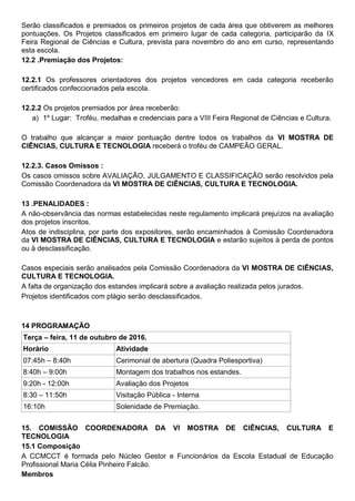 Serão classificados e premiados os primeiros projetos de cada área que obtiverem as melhores
pontuações. Os Projetos classificados em primeiro lugar de cada categoria, participarão da IX
Feira Regional de Ciências e Cultura, prevista para novembro do ano em curso, representando
esta escola.
12.2 .Premiação dos Projetos:
12.2.1 Os professores orientadores dos projetos vencedores em cada categoria receberão
certificados confeccionados pela escola.
12.2.2 Os projetos premiados por área receberão:
a) 1º Lugar: Troféu, medalhas e credenciais para a VIII Feira Regional de Ciências e Cultura.
O trabalho que alcançar a maior pontuação dentre todos os trabalhos da VI MOSTRA DE
CIÊNCIAS, CULTURA E TECNOLOGIA receberá o troféu de CAMPEÃO GERAL.
12.2.3. Casos Omissos :
Os casos omissos sobre AVALIAÇÃO, JULGAMENTO E CLASSIFICAÇÃO serão resolvidos pela
Comissão Coordenadora da VI MOSTRA DE CIÊNCIAS, CULTURA E TECNOLOGIA.
13 .PENALIDADES :
A não-observância das normas estabelecidas neste regulamento implicará prejuízos na avaliação
dos projetos inscritos.
Atos de indisciplina, por parte dos expositores, serão encaminhados à Comissão Coordenadora
da VI MOSTRA DE CIÊNCIAS, CULTURA E TECNOLOGIA e estarão sujeitos à perda de pontos
ou à desclassificação.
Casos especiais serão analisados pela Comissão Coordenadora da VI MOSTRA DE CIÊNCIAS,
CULTURA E TECNOLOGIA.
A falta de organização dos estandes implicará sobre a avaliação realizada pelos jurados.
Projetos identificados com plágio serão desclassificados.
14 PROGRAMAÇÃO
Terça – feira, 11 de outubro de 2016.
Horário Atividade
07:45h – 8:40h Cerimonial de abertura (Quadra Poliesportiva)
8:40h – 9:00h Montagem dos trabalhos nos estandes.
9:20h - 12:00h Avaliação dos Projetos
8:30 – 11:50h Visitação Pública - Interna
16:10h Solenidade de Premiação.
15. COMISSÃO COORDENADORA DA VI MOSTRA DE CIÊNCIAS, CULTURA E
TECNOLOGIA
15.1 Composição
A CCMCCT é formada pelo Núcleo Gestor e Funcionários da Escola Estadual de Educação
Profissional Maria Célia Pinheiro Falcão.
Membros
 