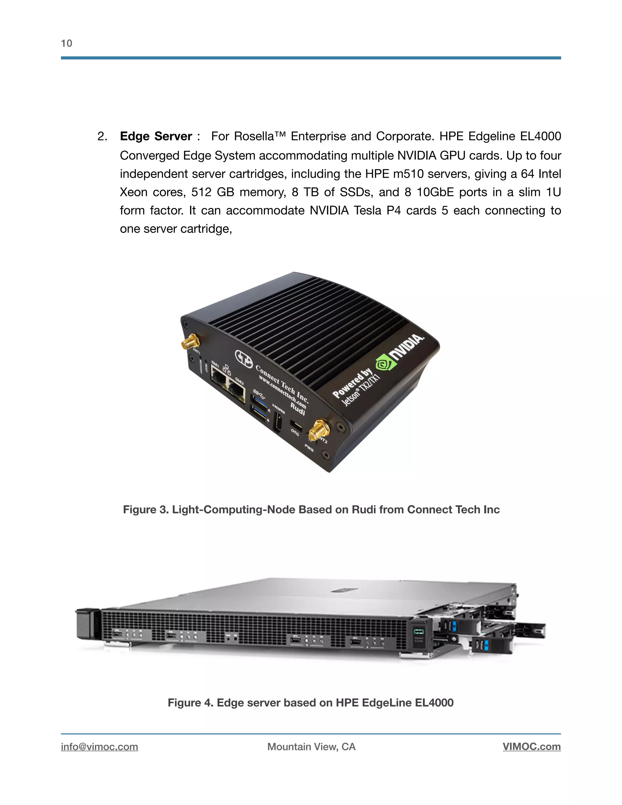 !10
2. Edge Server : For Rosella™ Enterprise and Corporate. HPE Edgeline EL4000
Converged Edge System accommodating multiple NVIDIA GPU cards. Up to four
independent server cartridges, including the HPE m510 servers, giving a 64 Intel
Xeon cores, 512 GB memory, 8 TB of SSDs, and 8 10GbE ports in a slim 1U
form factor. It can accommodate NVIDIA Tesla P4 cards 5 each connecting to
one server cartridge, 



Figure 3. Light-Computing-Node Based on Rudi from Connect Tech Inc
Figure 4. Edge server based on HPE EdgeLine EL4000
info@vimoc.com Mountain View, CA VIMOC.com
 