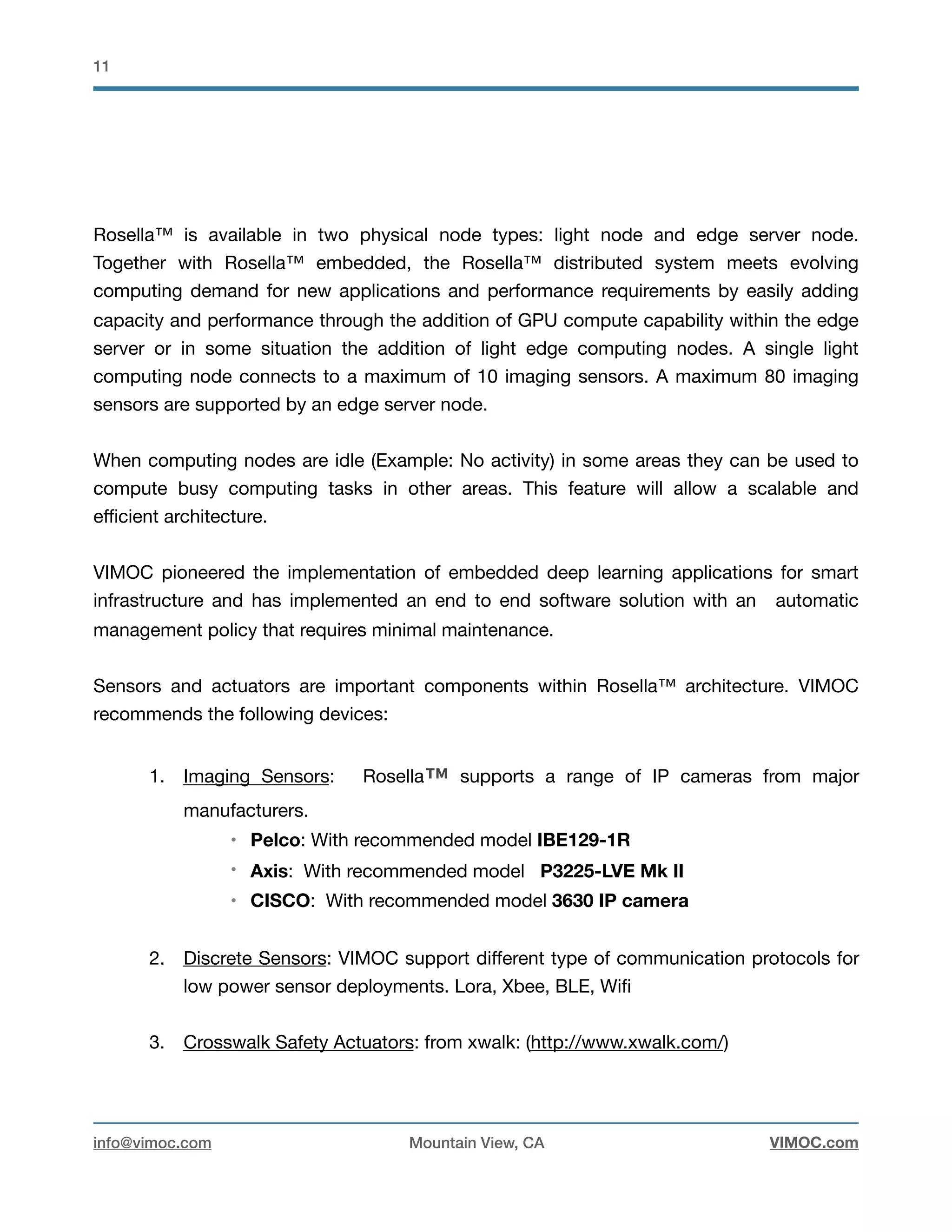 !11
Rosella™ is available in two physical node types: light node and edge server node.
Together with Rosella™ embedded, the Rosella™ distributed system meets evolving
computing demand for new applications and performance requirements by easily adding
capacity and performance through the addition of GPU compute capability within the edge
server or in some situation the addition of light edge computing nodes. A single light
computing node connects to a maximum of 10 imaging sensors. A maximum 80 imaging
sensors are supported by an edge server node. 

When computing nodes are idle (Example: No activity) in some areas they can be used to
compute busy computing tasks in other areas. This feature will allow a scalable and
eﬃcient architecture.

VIMOC pioneered the implementation of embedded deep learning applications for smart
infrastructure and has implemented an end to end software solution with an automatic
management policy that requires minimal maintenance. 

Sensors and actuators are important components within Rosella™ architecture. VIMOC
recommends the following devices:

1. Imaging Sensors: Rosella™ supports a range of IP cameras from major
manufacturers. 

• Pelco: With recommended model IBE129-1R
• Axis: With recommended model P3225-LVE Mk II
• CISCO: With recommended model 3630 IP camera
2. Discrete Sensors: VIMOC support diﬀerent type of communication protocols for
low power sensor deployments. Lora, Xbee, BLE, Wiﬁ

3. Crosswalk Safety Actuators: from xwalk: (http://www.xwalk.com/)

info@vimoc.com Mountain View, CA VIMOC.com
 