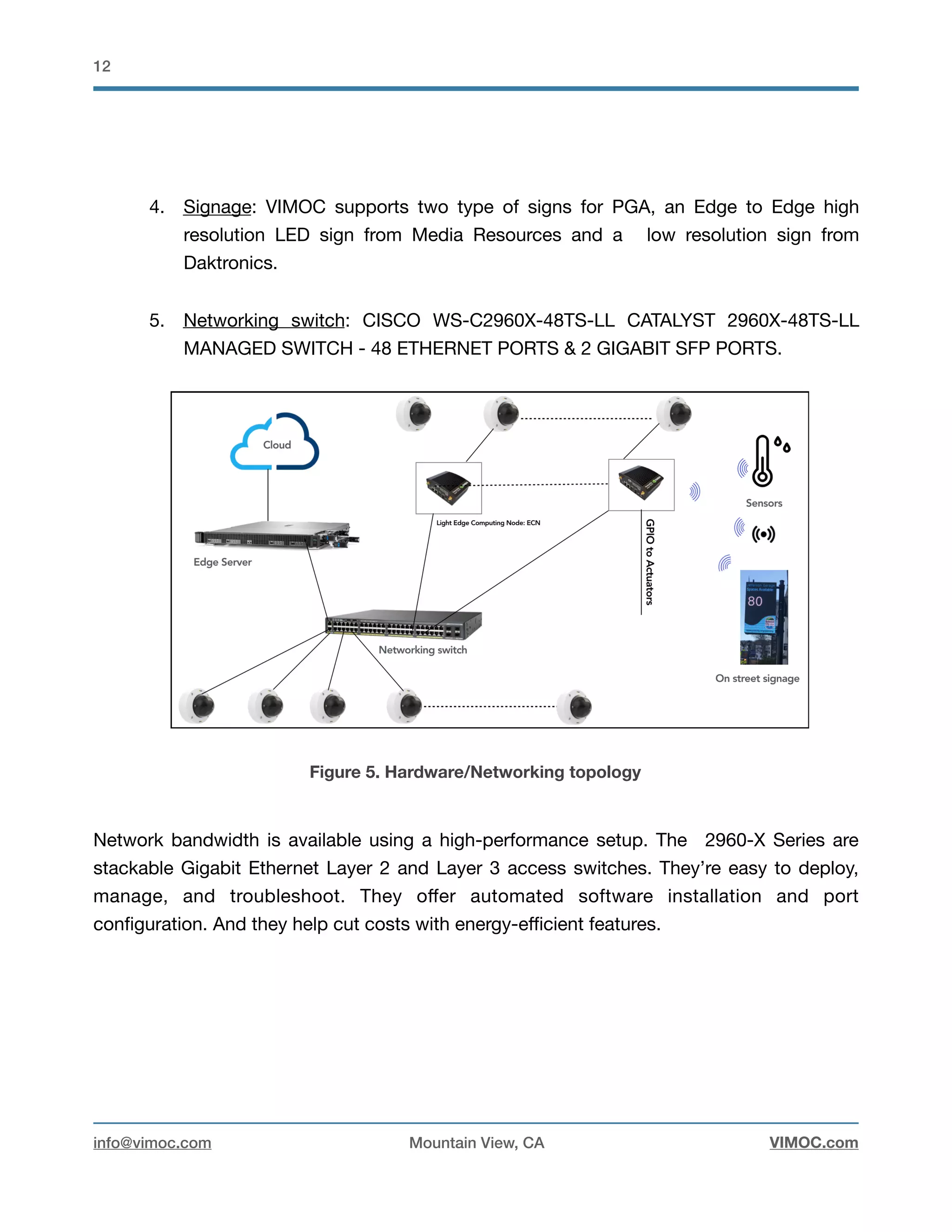!12
4. Signage: VIMOC supports two type of signs for PGA, an Edge to Edge high
resolution LED sign from Media Resources and a low resolution sign from
Daktronics. 

5. Networking switch: CISCO WS-C2960X-48TS-LL CATALYST 2960X-48TS-LL
MANAGED SWITCH - 48 ETHERNET PORTS & 2 GIGABIT SFP PORTS.

Figure 5. Hardware/Networking topology
Network bandwidth is available using a high-performance setup. The 2960-X Series are
stackable Gigabit Ethernet Layer 2 and Layer 3 access switches. They’re easy to deploy,
manage, and troubleshoot. They oﬀer automated software installation and port
conﬁguration. And they help cut costs with energy-eﬃcient features.

info@vimoc.com Mountain View, CA VIMOC.com
 