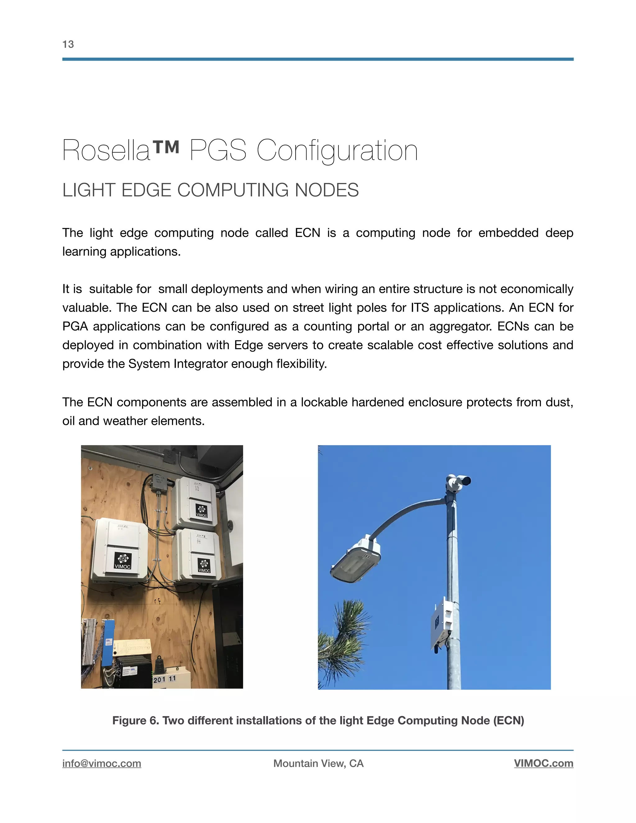 !13
Rosella™ PGS Configuration
LIGHT EDGE COMPUTING NODES
The light edge computing node called ECN is a computing node for embedded deep
learning applications. 

It is suitable for small deployments and when wiring an entire structure is not economically
valuable. The ECN can be also used on street light poles for ITS applications. An ECN for
PGA applications can be conﬁgured as a counting portal or an aggregator. ECNs can be
deployed in combination with Edge servers to create scalable cost eﬀective solutions and
provide the System Integrator enough ﬂexibility. 

The ECN components are assembled in a lockable hardened enclosure protects from dust,
oil and weather elements. 

Figure 6. Two diﬀerent installations of the light Edge Computing Node (ECN)
info@vimoc.com Mountain View, CA VIMOC.com
 