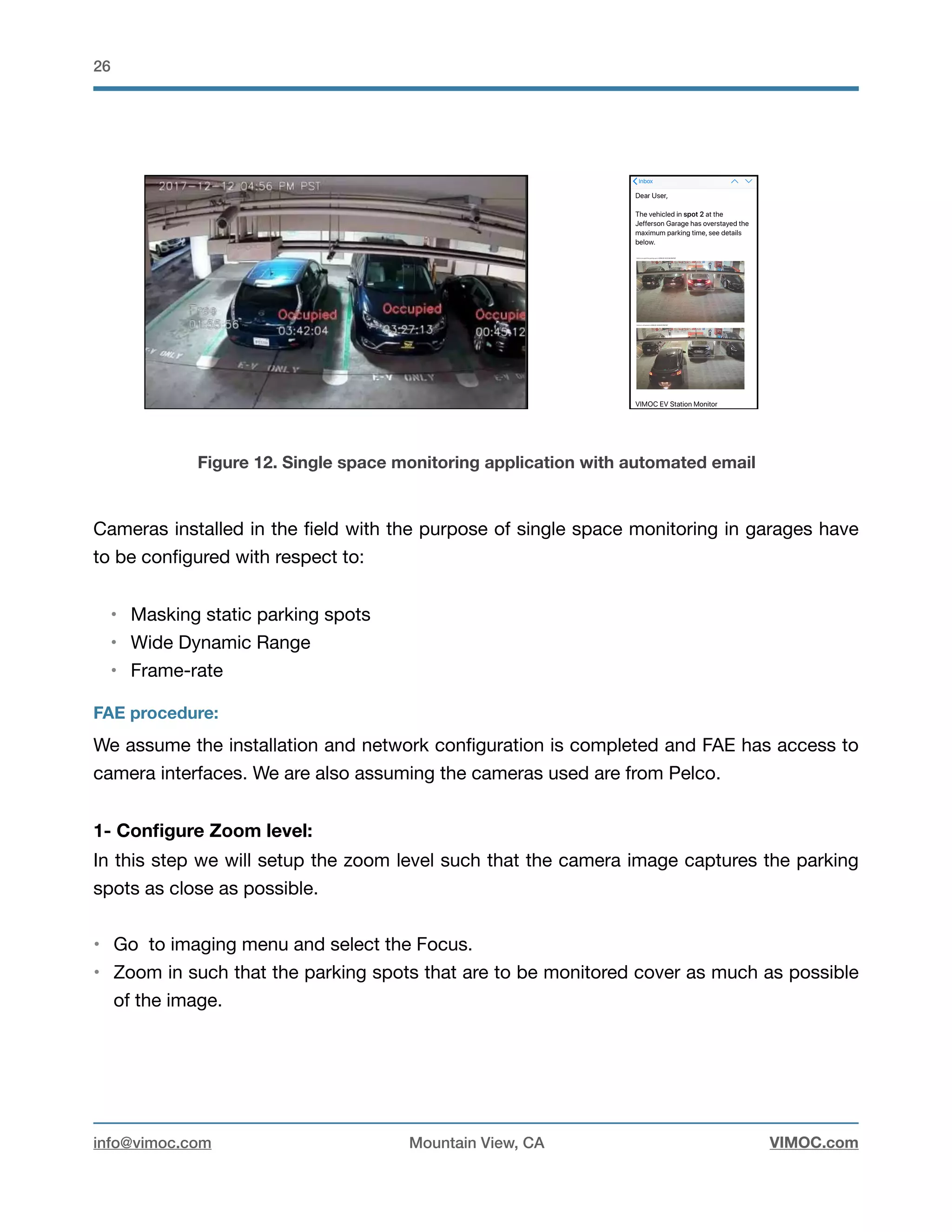 !26
Figure 12. Single space monitoring application with automated email
Cameras installed in the ﬁeld with the purpose of single space monitoring in garages have
to be conﬁgured with respect to: 

• Masking static parking spots

• Wide Dynamic Range

• Frame-rate

FAE procedure:
We assume the installation and network conﬁguration is completed and FAE has access to
camera interfaces. We are also assuming the cameras used are from Pelco. 

1- Conﬁgure Zoom level:
In this step we will setup the zoom level such that the camera image captures the parking
spots as close as possible.

• Go to imaging menu and select the Focus.

• Zoom in such that the parking spots that are to be monitored cover as much as possible
of the image.

info@vimoc.com Mountain View, CA VIMOC.com
 