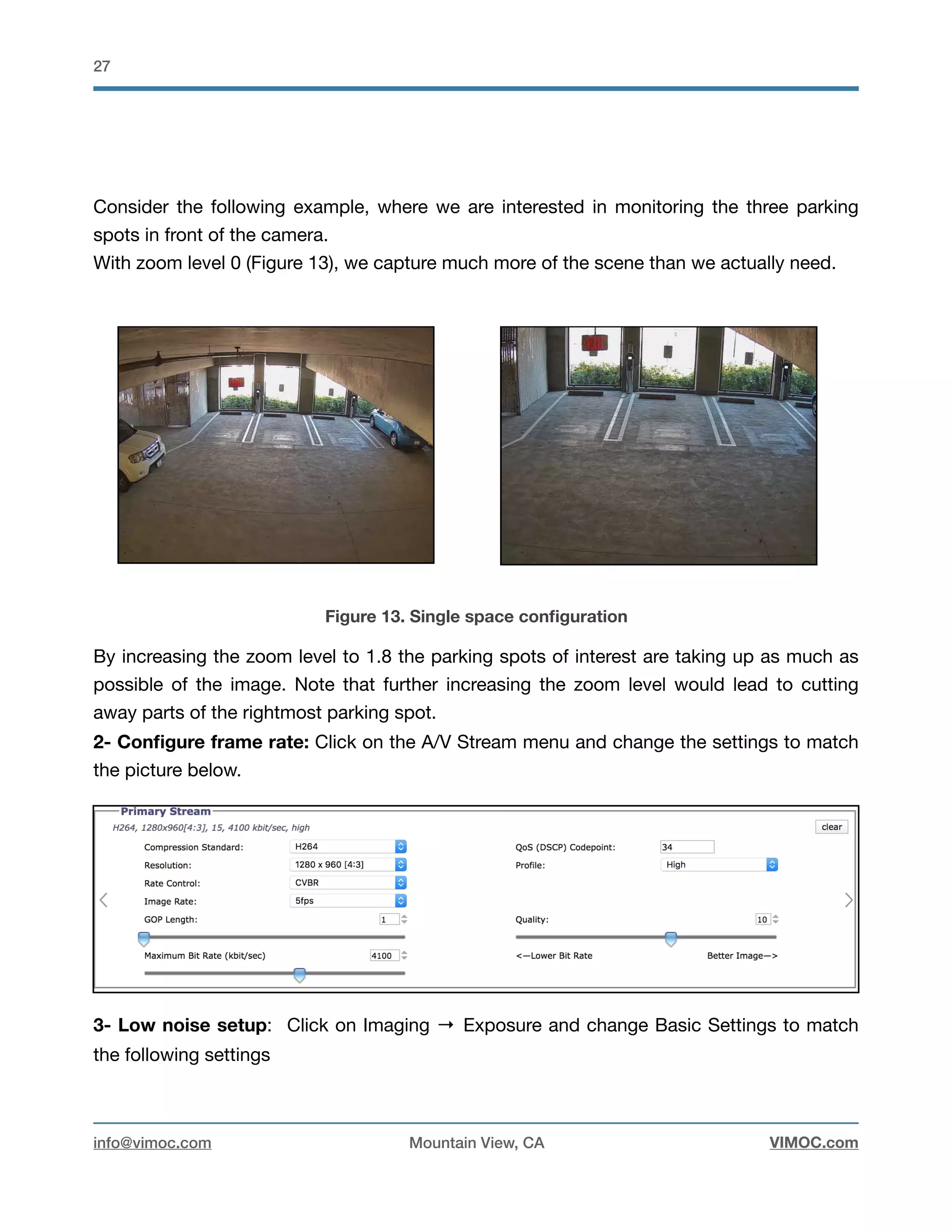 !27
Consider the following example, where we are interested in monitoring the three parking
spots in front of the camera.

With zoom level 0 (Figure 13), we capture much more of the scene than we actually need.



Figure 13. Single space conﬁguration
By increasing the zoom level to 1.8 the parking spots of interest are taking up as much as
possible of the image. Note that further increasing the zoom level would lead to cutting
away parts of the rightmost parking spot. 

2- Conﬁgure frame rate: Click on the A/V Stream menu and change the settings to match
the picture below.
3- Low noise setup: Click on Imaging → Exposure and change Basic Settings to match
the following settings

info@vimoc.com Mountain View, CA VIMOC.com
 