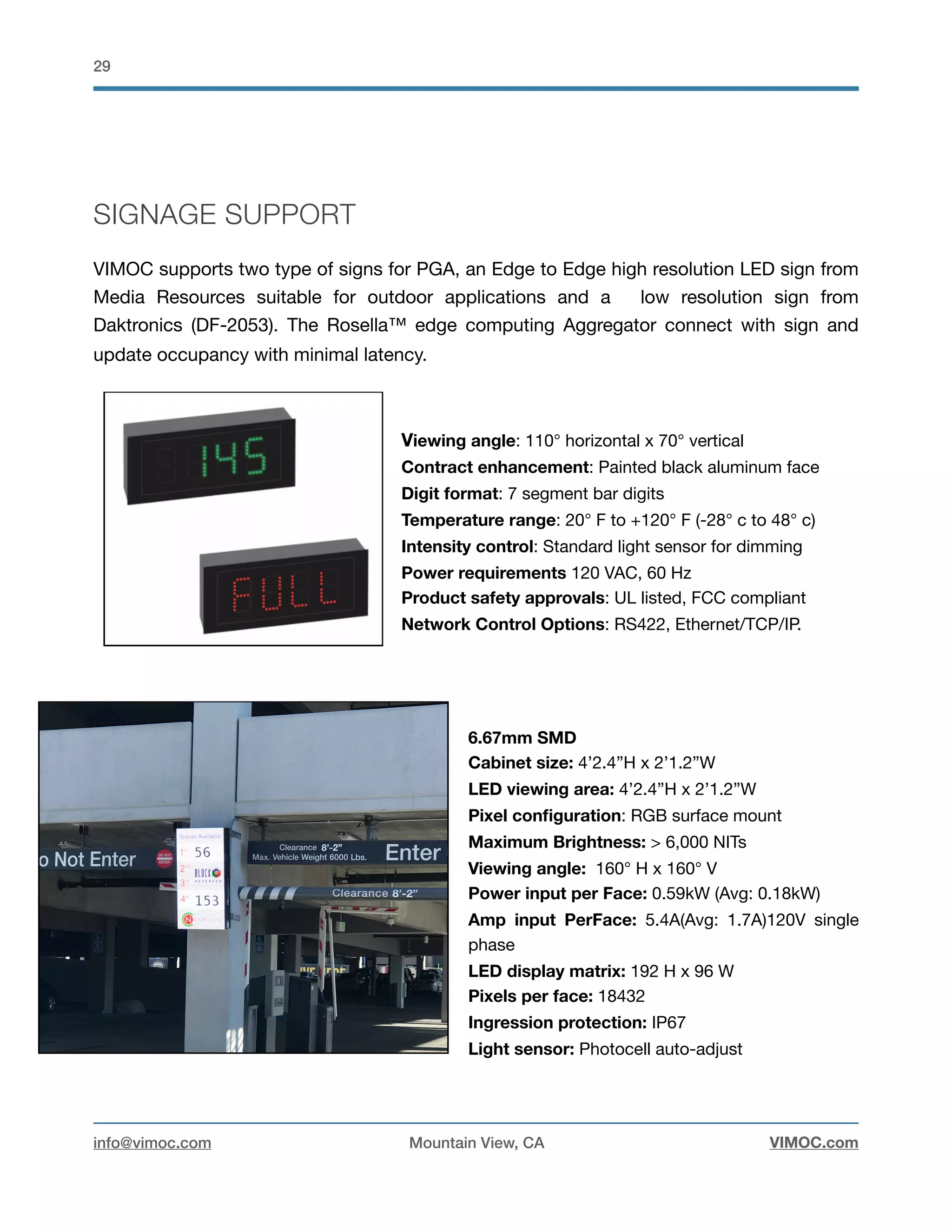 !29
SIGNAGE SUPPORT
VIMOC supports two type of signs for PGA, an Edge to Edge high resolution LED sign from
Media Resources suitable for outdoor applications and a low resolution sign from
Daktronics (DF-2053). The Rosella™ edge computing Aggregator connect with sign and
update occupancy with minimal latency. 

Viewing angle: 110° horizontal x 70° vertical

Contract enhancement: Painted black aluminum face

Digit format: 7 segment bar digits

Temperature range: 20° F to +120° F (-28° c to 48° c)

Intensity control: Standard light sensor for dimming

Power requirements 120 VAC, 60 Hz

Product safety approvals: UL listed, FCC compliant

Network Control Options: RS422, Ethernet/TCP/IP.

6.67mm SMD
Cabinet size: 4’2.4”H x 2’1.2”W
LED viewing area: 4’2.4”H x 2’1.2”W

Pixel conﬁguration: RGB surface mount
Maximum Brightness: > 6,000 NITs

Viewing angle: 160° H x 160° V

Power input per Face: 0.59kW (Avg: 0.18kW)

Amp input PerFace: 5.4A(Avg: 1.7A)120V single
phase

LED display matrix: 192 H x 96 W
Pixels per face: 18432

Ingression protection: IP67
Light sensor: Photocell auto-adjust

info@vimoc.com Mountain View, CA VIMOC.com
 