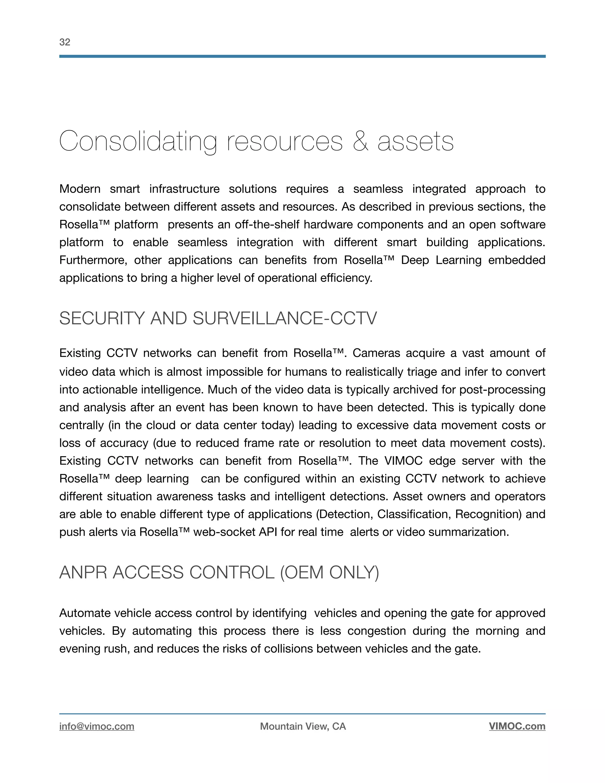 !32
Consolidating resources & assets
Modern smart infrastructure solutions requires a seamless integrated approach to
consolidate between diﬀerent assets and resources. As described in previous sections, the
Rosella™ platform presents an oﬀ-the-shelf hardware components and an open software
platform to enable seamless integration with diﬀerent smart building applications.
Furthermore, other applications can beneﬁts from Rosella™ Deep Learning embedded
applications to bring a higher level of operational eﬃciency. 

SECURITY AND SURVEILLANCE-CCTV
Existing CCTV networks can beneﬁt from Rosella™. Cameras acquire a vast amount of
video data which is almost impossible for humans to realistically triage and infer to convert
into actionable intelligence. Much of the video data is typically archived for post-processing
and analysis after an event has been known to have been detected. This is typically done
centrally (in the cloud or data center today) leading to excessive data movement costs or
loss of accuracy (due to reduced frame rate or resolution to meet data movement costs).
Existing CCTV networks can beneﬁt from Rosella™. The VIMOC edge server with the
Rosella™ deep learning can be conﬁgured within an existing CCTV network to achieve
diﬀerent situation awareness tasks and intelligent detections. Asset owners and operators
are able to enable diﬀerent type of applications (Detection, Classiﬁcation, Recognition) and
push alerts via Rosella™ web-socket API for real time alerts or video summarization. 

ANPR ACCESS CONTROL (OEM ONLY)
Automate vehicle access control by identifying vehicles and opening the gate for approved
vehicles. By automating this process there is less congestion during the morning and
evening rush, and reduces the risks of collisions between vehicles and the gate. 

info@vimoc.com Mountain View, CA VIMOC.com
 