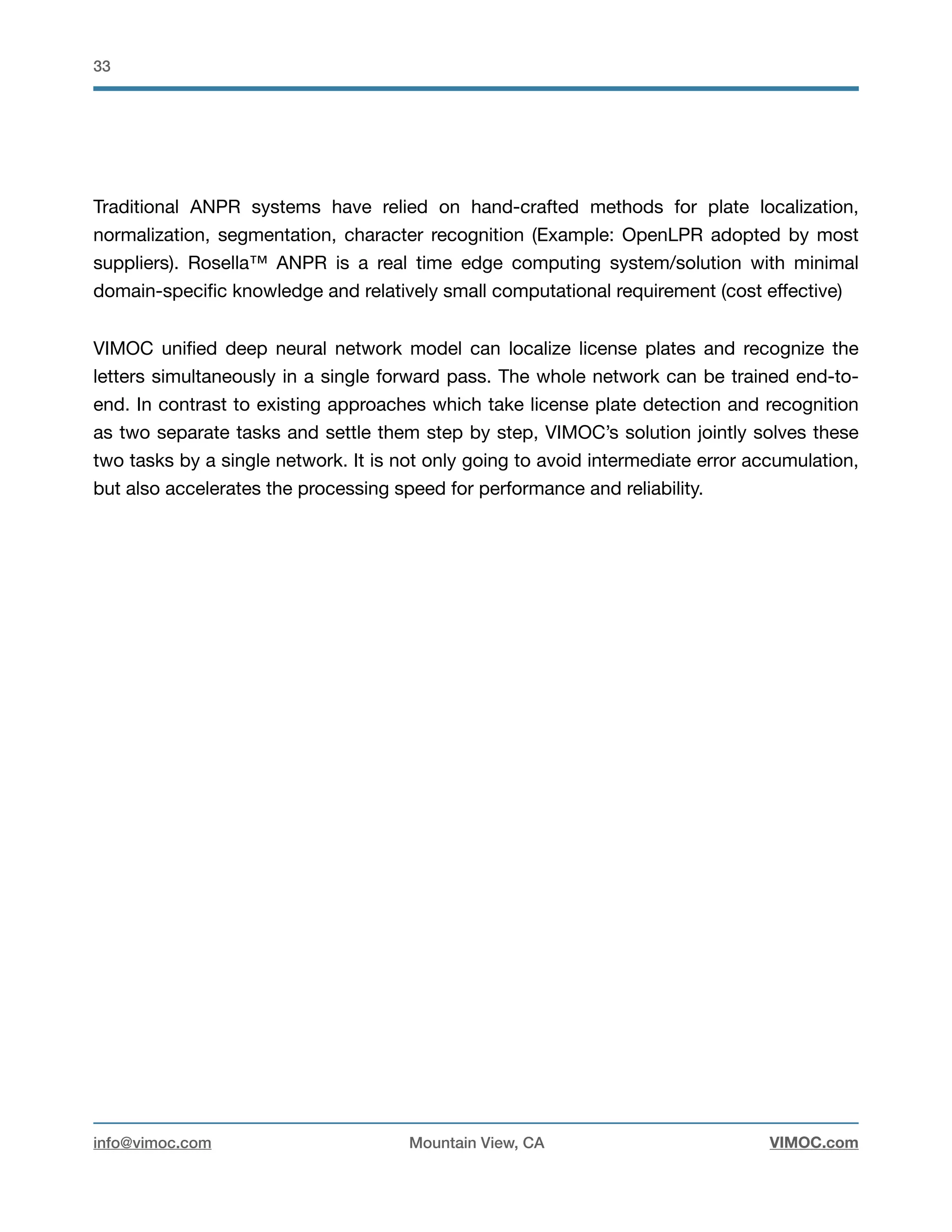 !33
Traditional ANPR systems have relied on hand-crafted methods for plate localization,
normalization, segmentation, character recognition (Example: OpenLPR adopted by most
suppliers). Rosella™ ANPR is a real time edge computing system/solution with minimal
domain-speciﬁc knowledge and relatively small computational requirement (cost eﬀective)

VIMOC uniﬁed deep neural network model can localize license plates and recognize the
letters simultaneously in a single forward pass. The whole network can be trained end-to-
end. In contrast to existing approaches which take license plate detection and recognition
as two separate tasks and settle them step by step, VIMOC’s solution jointly solves these
two tasks by a single network. It is not only going to avoid intermediate error accumulation,
but also accelerates the processing speed for performance and reliability. 

info@vimoc.com Mountain View, CA VIMOC.com
 