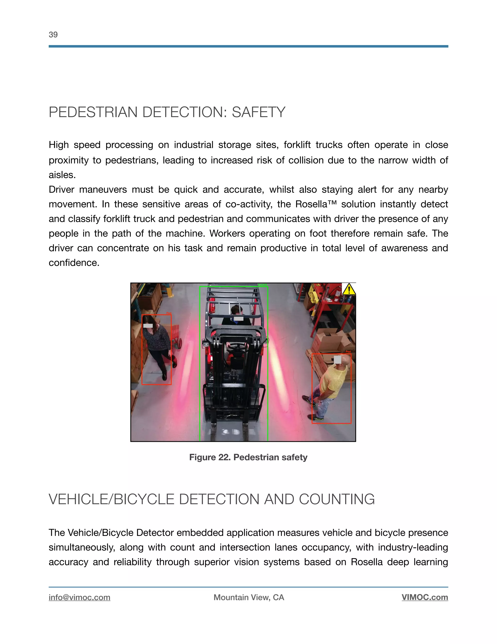 !39
PEDESTRIAN DETECTION: SAFETY
High speed processing on industrial storage sites, forklift trucks often operate in close
proximity to pedestrians, leading to increased risk of collision due to the narrow width of
aisles.

Driver maneuvers must be quick and accurate, whilst also staying alert for any nearby
movement. In these sensitive areas of co-activity, the Rosella™ solution instantly detect
and classify forklift truck and pedestrian and communicates with driver the presence of any
people in the path of the machine. Workers operating on foot therefore remain safe. The
driver can concentrate on his task and remain productive in total level of awareness and
conﬁdence.

Figure 22. Pedestrian safety
VEHICLE/BICYCLE DETECTION AND COUNTING
The Vehicle/Bicycle Detector embedded application measures vehicle and bicycle presence
simultaneously, along with count and intersection lanes occupancy, with industry-leading
accuracy and reliability through superior vision systems based on Rosella deep learning
info@vimoc.com Mountain View, CA VIMOC.com
 