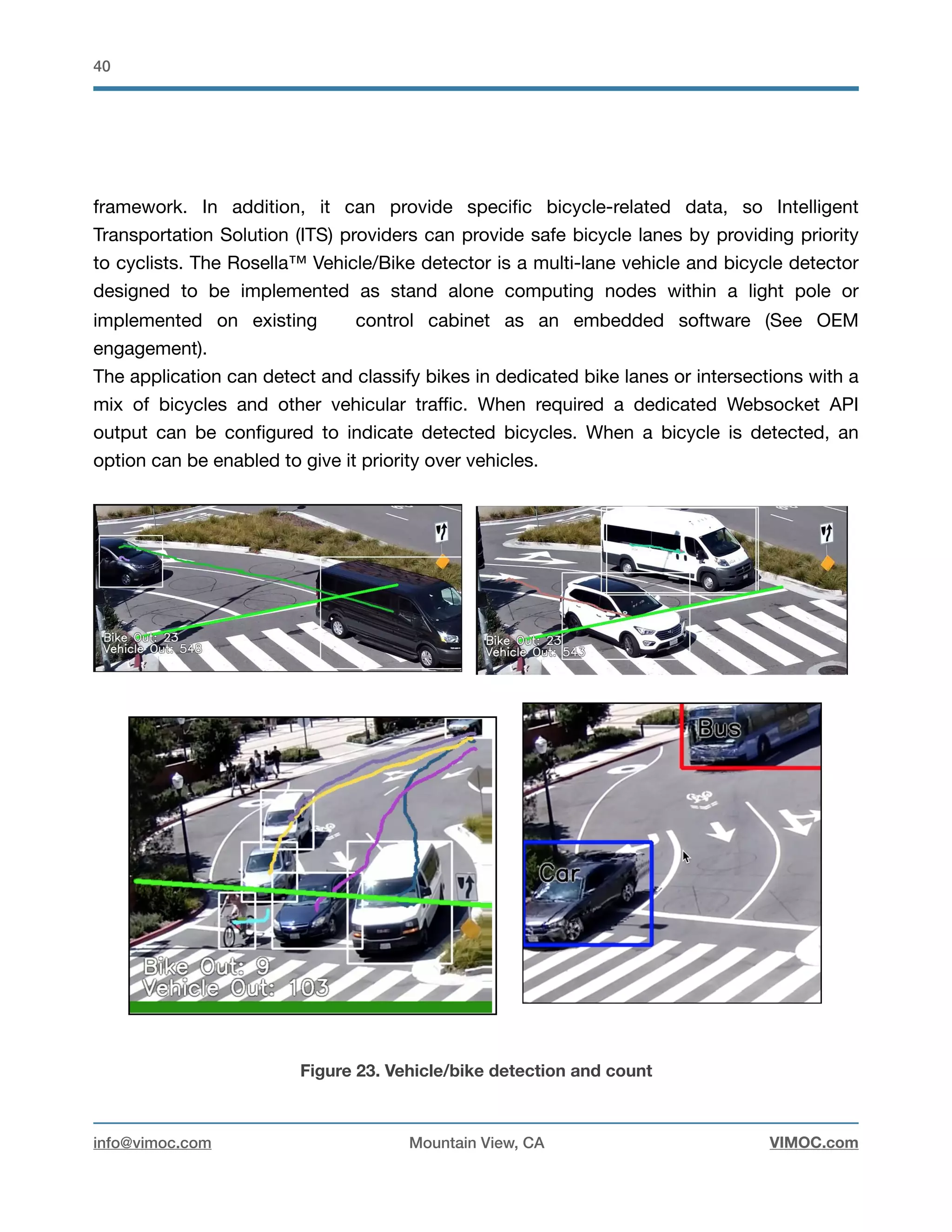 !40
framework. In addition, it can provide speciﬁc bicycle-related data, so Intelligent
Transportation Solution (ITS) providers can provide safe bicycle lanes by providing priority
to cyclists. The Rosella™ Vehicle/Bike detector is a multi-lane vehicle and bicycle detector
designed to be implemented as stand alone computing nodes within a light pole or
implemented on existing control cabinet as an embedded software (See OEM
engagement). 

The application can detect and classify bikes in dedicated bike lanes or intersections with a
mix of bicycles and other vehicular traﬃc. When required a dedicated Websocket API
output can be conﬁgured to indicate detected bicycles. When a bicycle is detected, an
option can be enabled to give it priority over vehicles.

Figure 23. Vehicle/bike detection and count
info@vimoc.com Mountain View, CA VIMOC.com
 