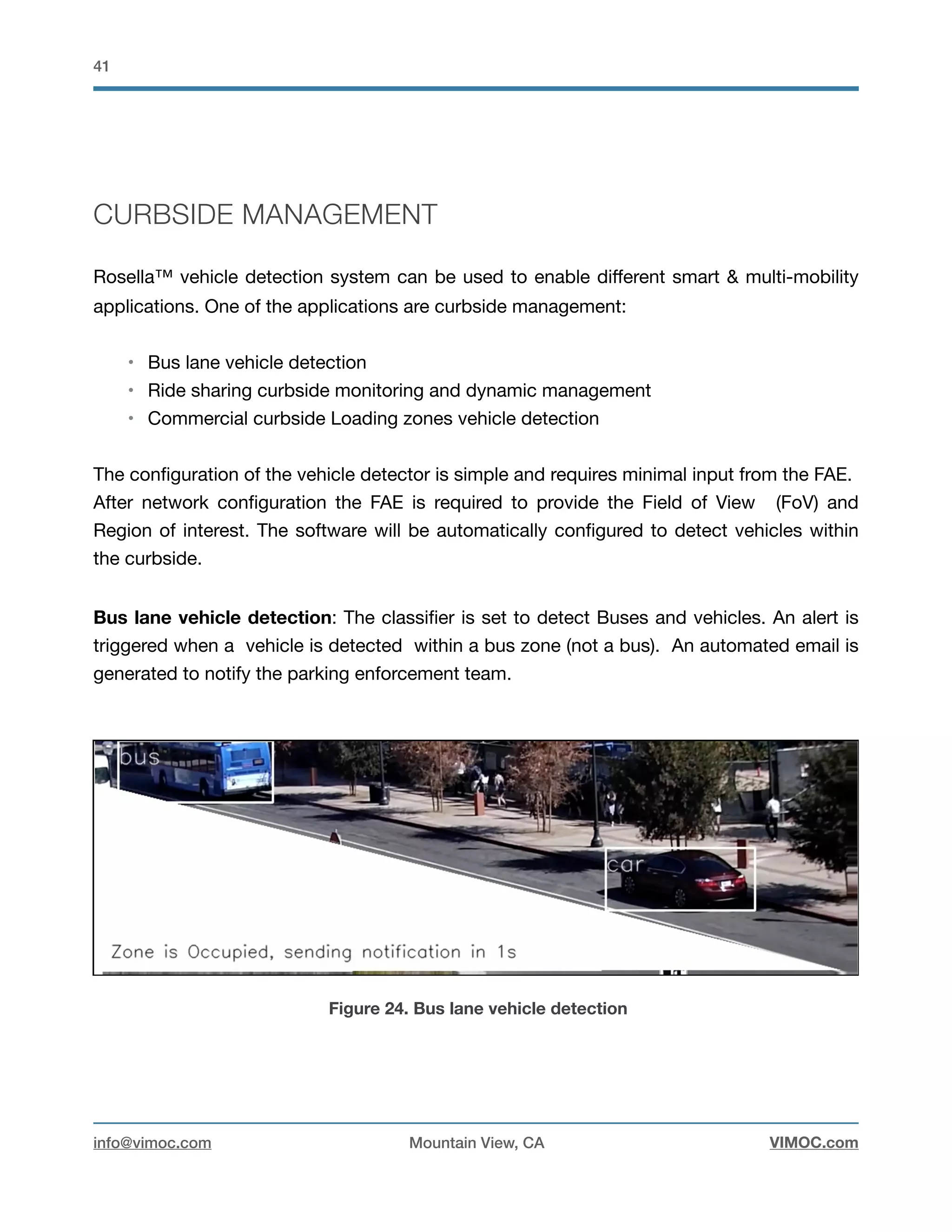 !41
CURBSIDE MANAGEMENT
Rosella™ vehicle detection system can be used to enable diﬀerent smart & multi-mobility
applications. One of the applications are curbside management:

• Bus lane vehicle detection

• Ride sharing curbside monitoring and dynamic management

• Commercial curbside Loading zones vehicle detection 

The conﬁguration of the vehicle detector is simple and requires minimal input from the FAE. 

After network conﬁguration the FAE is required to provide the Field of View (FoV) and
Region of interest. The software will be automatically conﬁgured to detect vehicles within
the curbside. 

Bus lane vehicle detection: The classiﬁer is set to detect Buses and vehicles. An alert is
triggered when a vehicle is detected within a bus zone (not a bus). An automated email is
generated to notify the parking enforcement team. 



Figure 24. Bus lane vehicle detection
info@vimoc.com Mountain View, CA VIMOC.com
 