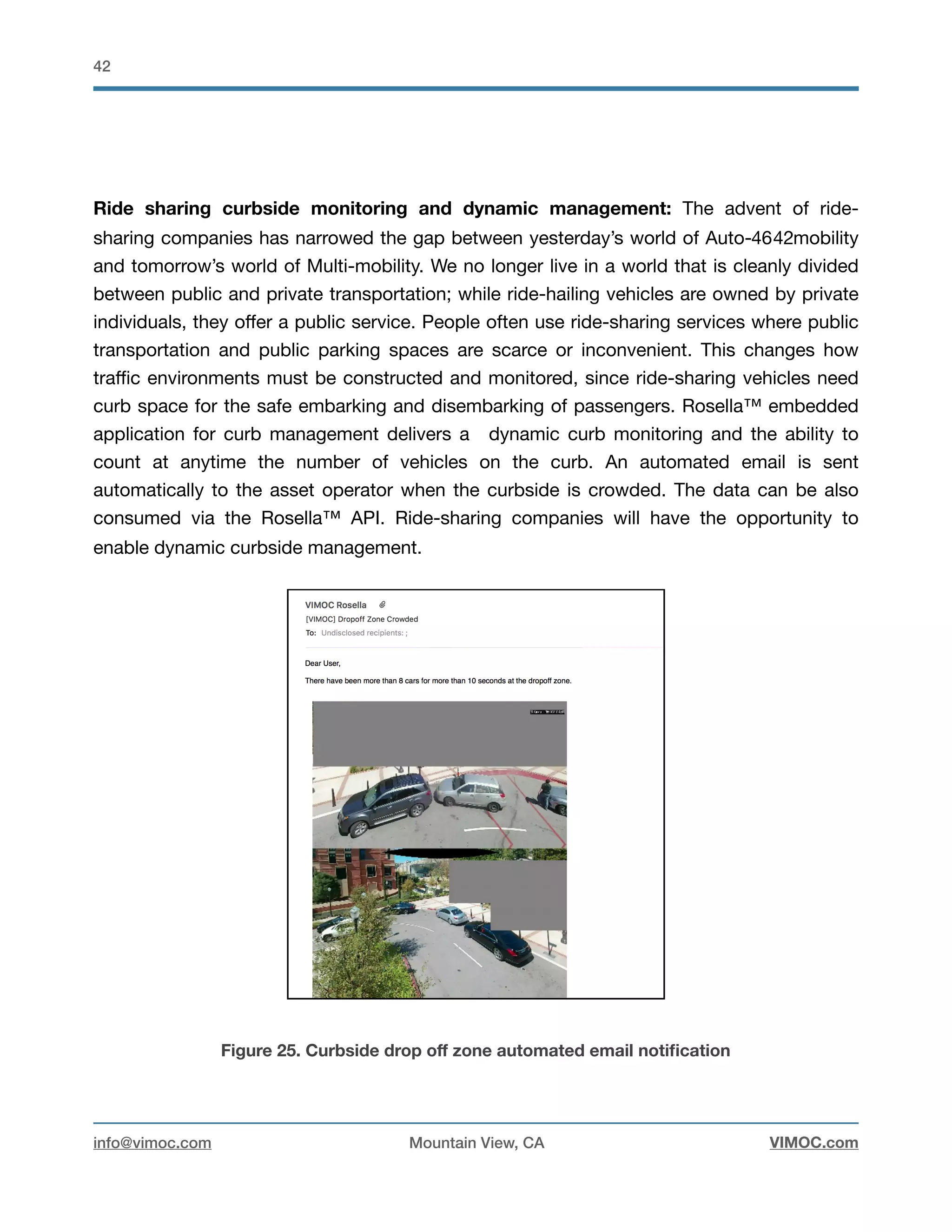 !42
Ride sharing curbside monitoring and dynamic management: The advent of ride-
sharing companies has narrowed the gap between yesterday’s world of Auto- mobility4642
and tomorrow’s world of Multi-mobility. We no longer live in a world that is cleanly divided
between public and private transportation; while ride-hailing vehicles are owned by private
individuals, they oﬀer a public service. People often use ride-sharing services where public
transportation and public parking spaces are scarce or inconvenient. This changes how
traﬃc environments must be constructed and monitored, since ride-sharing vehicles need
curb space for the safe embarking and disembarking of passengers. Rosella™ embedded
application for curb management delivers a dynamic curb monitoring and the ability to
count at anytime the number of vehicles on the curb. An automated email is sent
automatically to the asset operator when the curbside is crowded. The data can be also
consumed via the Rosella™ API. Ride-sharing companies will have the opportunity to
enable dynamic curbside management.

Figure 25. Curbside drop oﬀ zone automated email notiﬁcation
info@vimoc.com Mountain View, CA VIMOC.com
 