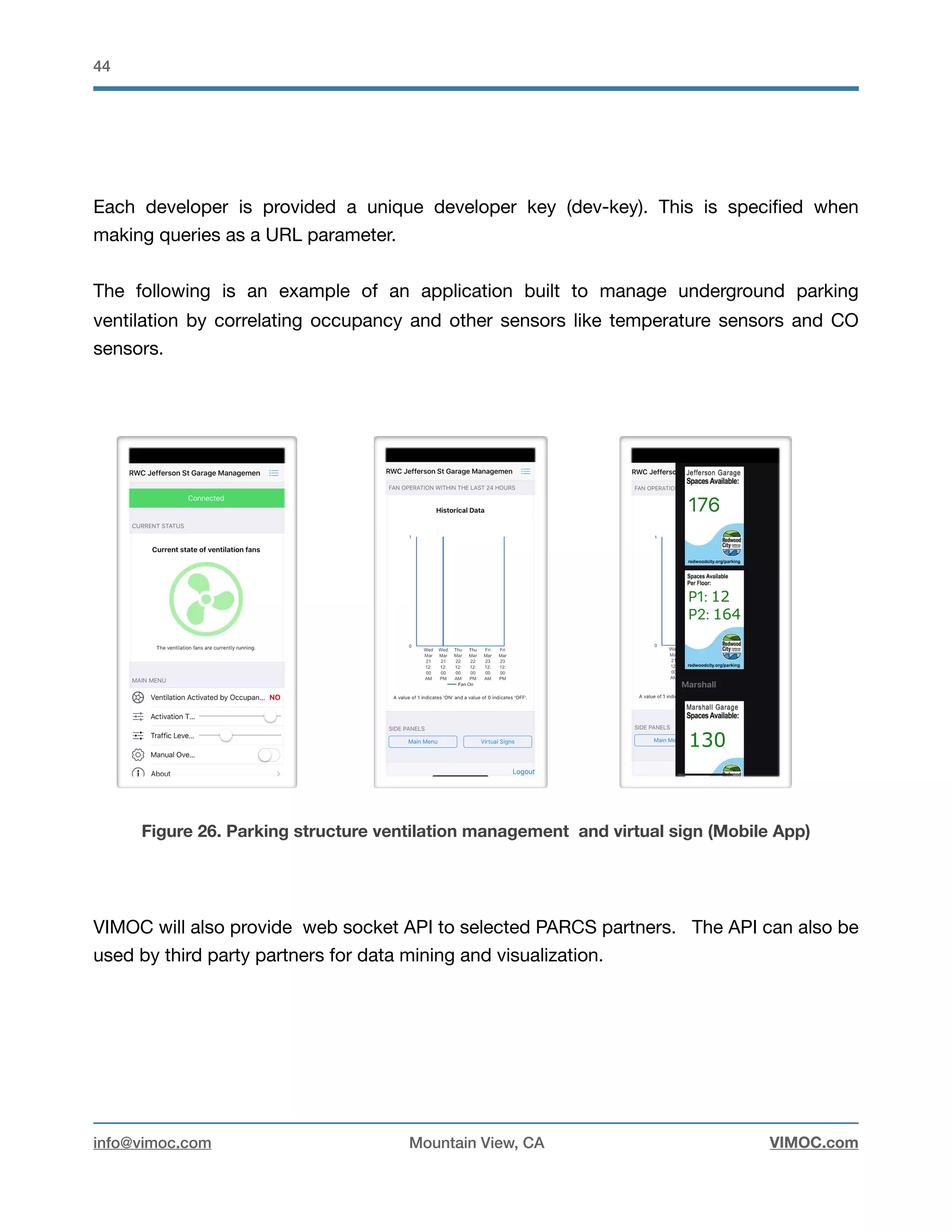 !44
Each developer is provided a unique developer key (dev-key). This is speciﬁed when
making queries as a URL parameter. 

The following is an example of an application built to manage underground parking
ventilation by correlating occupancy and other sensors like temperature sensors and CO
sensors. 



Figure 26. Parking structure ventilation management and virtual sign (Mobile App)
VIMOC will also provide web socket API to selected PARCS partners. The API can also be
used by third party partners for data mining and visualization.

info@vimoc.com Mountain View, CA VIMOC.com
 
