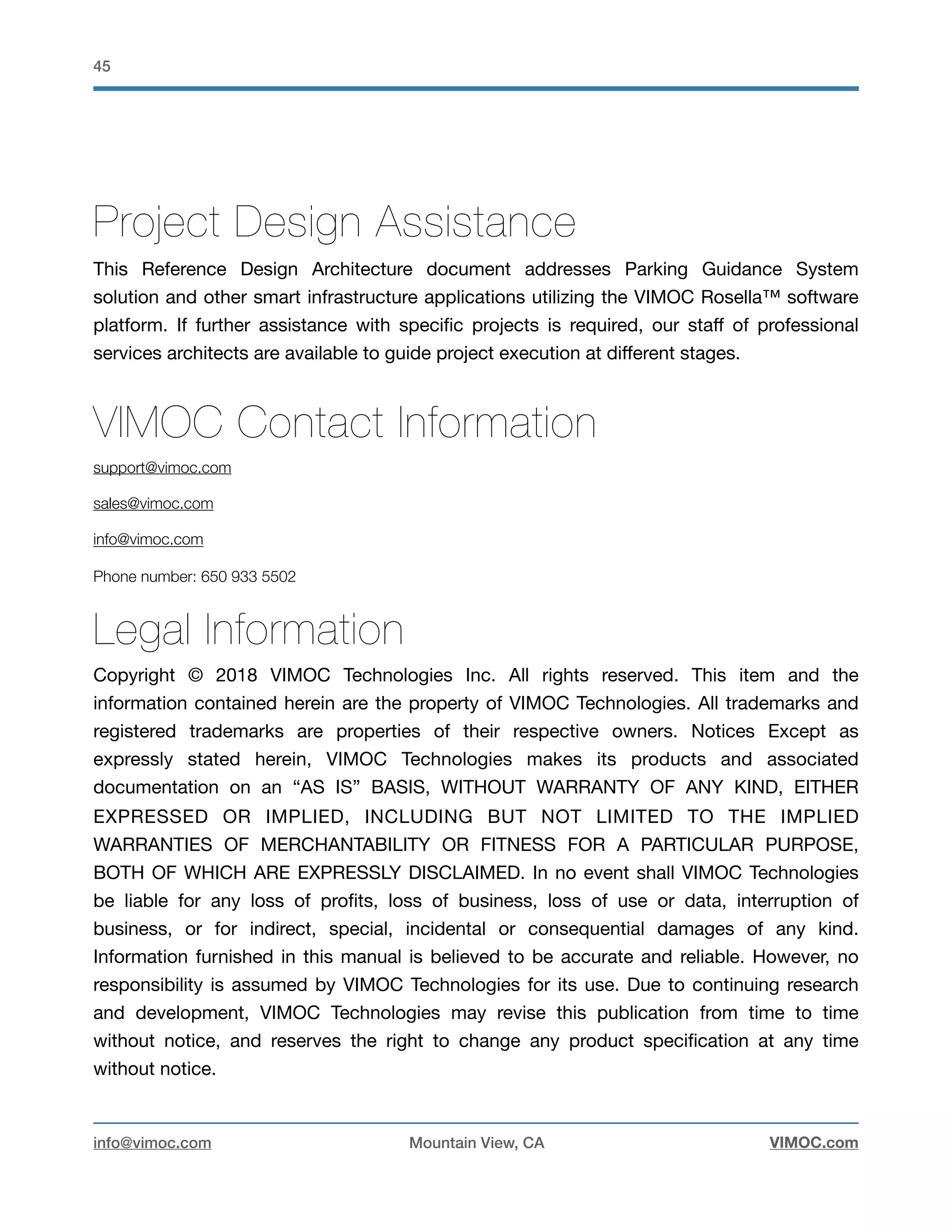 !45
Project Design Assistance
This Reference Design Architecture document addresses Parking Guidance System
solution and other smart infrastructure applications utilizing the VIMOC Rosella™ software
platform. If further assistance with speciﬁc projects is required, our staﬀ of professional
services architects are available to guide project execution at diﬀerent stages.
VIMOC Contact Information
support@vimoc.com
sales@vimoc.com
info@vimoc.com
Phone number: 650 933 5502
Legal Information
Copyright © 2018 VIMOC Technologies Inc. All rights reserved. This item and the
information contained herein are the property of VIMOC Technologies. All trademarks and
registered trademarks are properties of their respective owners. Notices Except as
expressly stated herein, VIMOC Technologies makes its products and associated
documentation on an “AS IS” BASIS, WITHOUT WARRANTY OF ANY KIND, EITHER
EXPRESSED OR IMPLIED, INCLUDING BUT NOT LIMITED TO THE IMPLIED
WARRANTIES OF MERCHANTABILITY OR FITNESS FOR A PARTICULAR PURPOSE,
BOTH OF WHICH ARE EXPRESSLY DISCLAIMED. In no event shall VIMOC Technologies
be liable for any loss of proﬁts, loss of business, loss of use or data, interruption of
business, or for indirect, special, incidental or consequential damages of any kind.
Information furnished in this manual is believed to be accurate and reliable. However, no
responsibility is assumed by VIMOC Technologies for its use. Due to continuing research
and development, VIMOC Technologies may revise this publication from time to time
without notice, and reserves the right to change any product speciﬁcation at any time
without notice. 

info@vimoc.com Mountain View, CA VIMOC.com
 