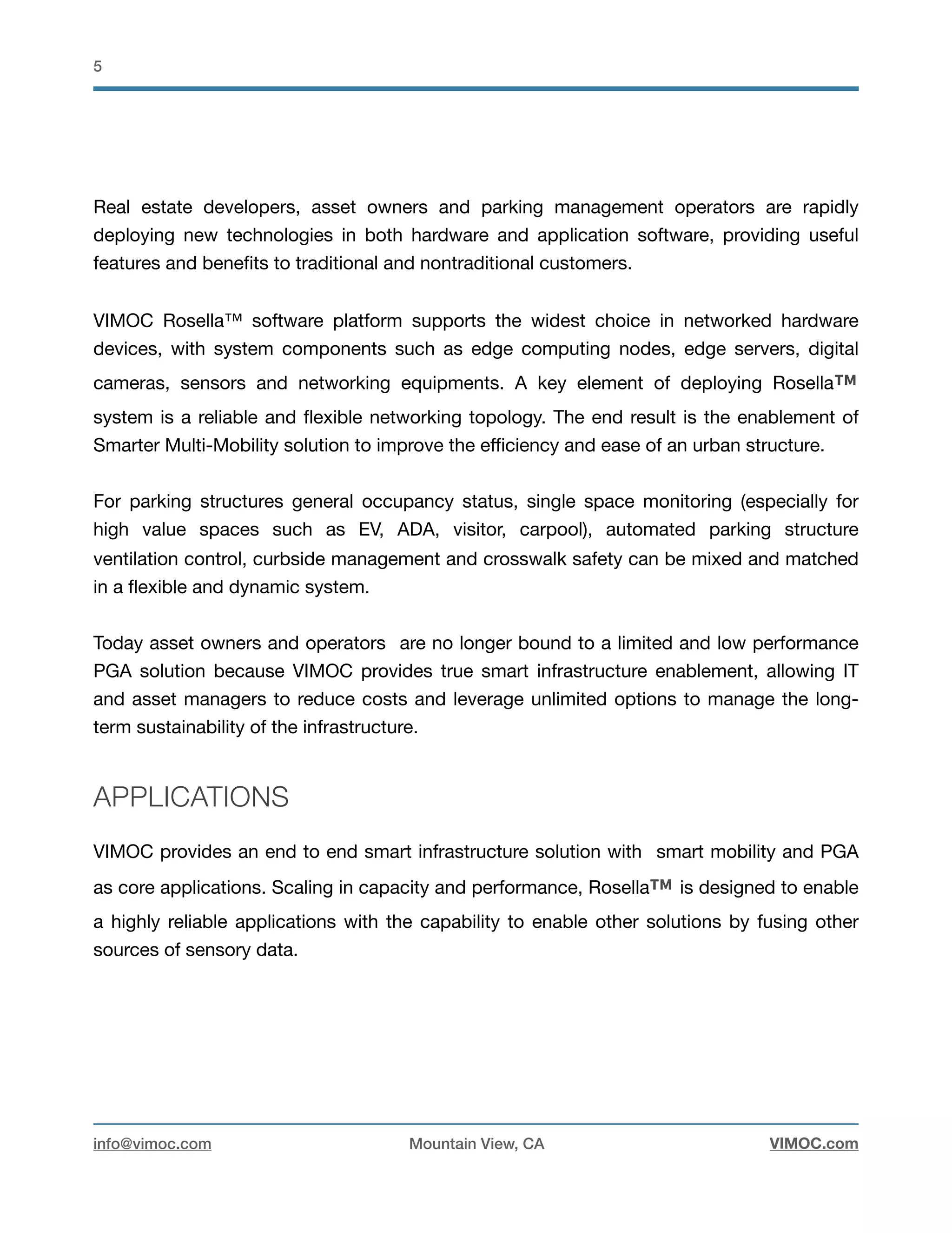 !5
Real estate developers, asset owners and parking management operators are rapidly
deploying new technologies in both hardware and application software, providing useful
features and beneﬁts to traditional and nontraditional customers. 

VIMOC Rosella™ software platform supports the widest choice in networked hardware
devices, with system components such as edge computing nodes, edge servers, digital
cameras, sensors and networking equipments. A key element of deploying Rosella™
system is a reliable and ﬂexible networking topology. The end result is the enablement of
Smarter Multi-Mobility solution to improve the eﬃciency and ease of an urban structure. 

For parking structures general occupancy status, single space monitoring (especially for
high value spaces such as EV, ADA, visitor, carpool), automated parking structure
ventilation control, curbside management and crosswalk safety can be mixed and matched
in a ﬂexible and dynamic system.

Today asset owners and operators are no longer bound to a limited and low performance
PGA solution because VIMOC provides true smart infrastructure enablement, allowing IT
and asset managers to reduce costs and leverage unlimited options to manage the long-
term sustainability of the infrastructure.
APPLICATIONS
VIMOC provides an end to end smart infrastructure solution with smart mobility and PGA
as core applications. Scaling in capacity and performance, Rosella™ is designed to enable
a highly reliable applications with the capability to enable other solutions by fusing other
sources of sensory data. 

info@vimoc.com Mountain View, CA VIMOC.com
 