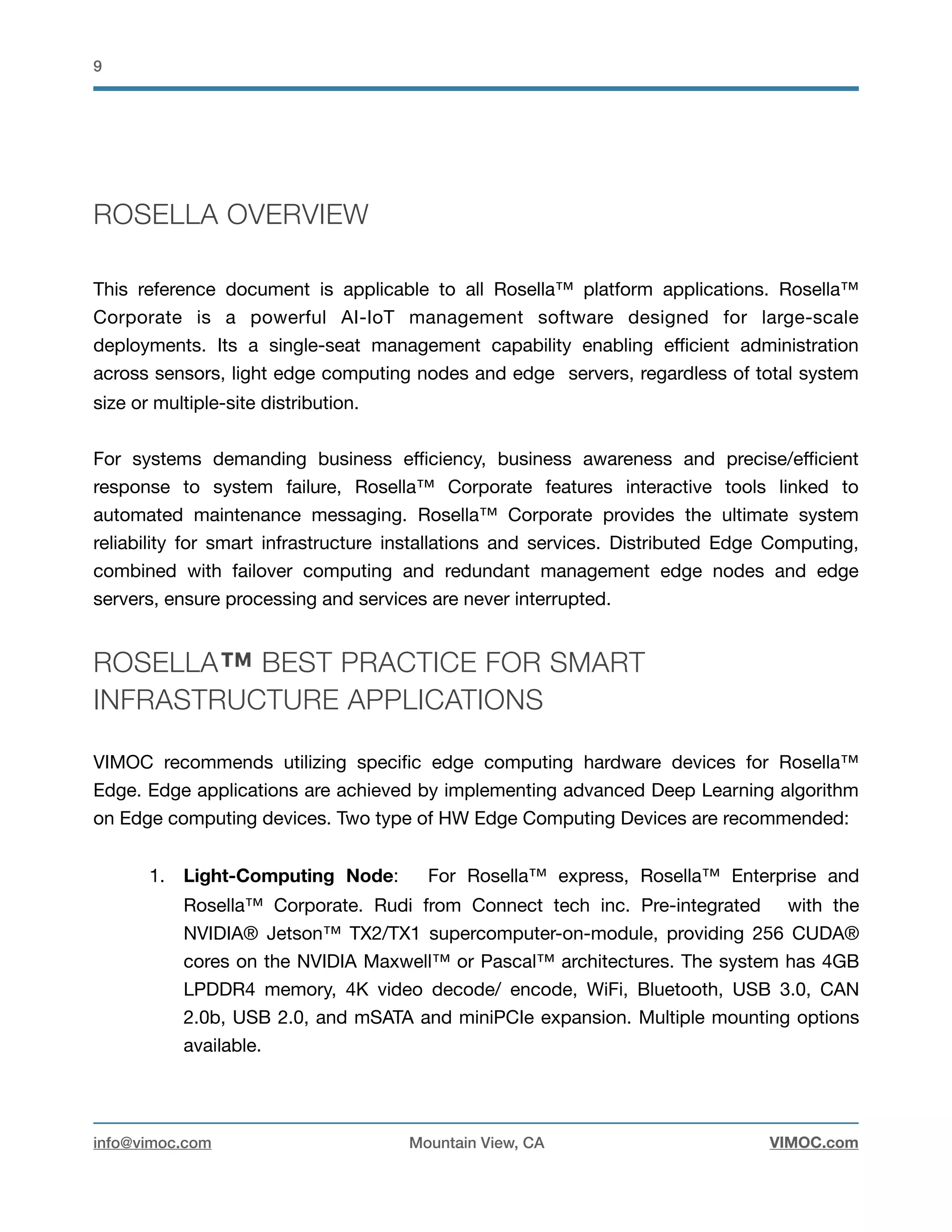 !9
ROSELLA OVERVIEW
This reference document is applicable to all Rosella™ platform applications. Rosella™
Corporate is a powerful AI-IoT management software designed for large-scale
deployments. Its a single-seat management capability enabling eﬃcient administration
across sensors, light edge computing nodes and edge servers, regardless of total system
size or multiple-site distribution. 

For systems demanding business eﬃciency, business awareness and precise/eﬃcient
response to system failure, Rosella™ Corporate features interactive tools linked to
automated maintenance messaging. Rosella™ Corporate provides the ultimate system
reliability for smart infrastructure installations and services. Distributed Edge Computing,
combined with failover computing and redundant management edge nodes and edge
servers, ensure processing and services are never interrupted.
ROSELLA™ BEST PRACTICE FOR SMART
INFRASTRUCTURE APPLICATIONS
VIMOC recommends utilizing speciﬁc edge computing hardware devices for Rosella™
Edge. Edge applications are achieved by implementing advanced Deep Learning algorithm
on Edge computing devices. Two type of HW Edge Computing Devices are recommended:

1. Light-Computing Node: For Rosella™ express, Rosella™ Enterprise and
Rosella™ Corporate. Rudi from Connect tech inc. Pre-integrated with the
NVIDIA® Jetson™ TX2/TX1 supercomputer-on-module, providing 256 CUDA®
cores on the NVIDIA Maxwell™ or Pascal™ architectures. The system has 4GB
LPDDR4 memory, 4K video decode/ encode, WiFi, Bluetooth, USB 3.0, CAN
2.0b, USB 2.0, and mSATA and miniPCIe expansion. Multiple mounting options
available. 

info@vimoc.com Mountain View, CA VIMOC.com
 