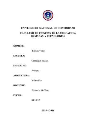 UNIVERSIDAD NACIONAL DE CHIMBORAZO
FACULTAD DE CIENCIAS DE LA EDUCACION,
HUMANAS Y TECNOLOGIAS
NOMBRE:
Fabián Vimos
ESCUELA:
Ciencias Sociales
SEMESTRE:
Primero
ASIGNATURA:
Informática
DOCENTE:
Fernando Guffante
FECHA:
04/11/15
2015 – 2016
 
